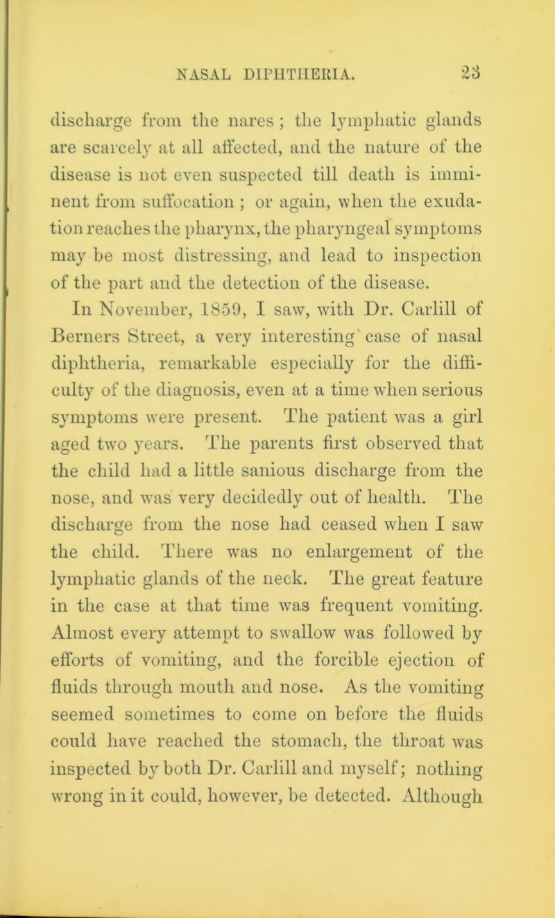 discharge from the nares; the lymphatic glands are scarcely at all affected, and the nature of the disease is not even suspected till death is immi- nent from suffocation ; or again, when the exuda- tion reaches the pharynx, the pharyngeal symptoms may be most distressing, and lead to inspection of the part and the detection of the disease. In November, 1859, I saw, with Dr. Carlill of Berners Street, a very interesting case of nasal diphtheria, remarkable especially for the diffi- culty of the diagnosis, even at a time when serious symptoms were present. The patient was a girl aged twro years. The parents first observed that the child had a little sanious discharge from the nose, and was very decidedly out of health. The discharge from the nose had ceased when I saw the child. There was no enlargement of the lymphatic glands of the neck. The great feature in the case at that time was frequent vomiting. Almost every attempt to swallow was followed by efforts of vomiting, and the forcible ejection of fluids through mouth and nose. As the vomiting seemed sometimes to come on before the fluids could have reached the stomach, the throat was inspected by both Dr. Carlill and myself; nothing wrong in it could, however, be detected. Although