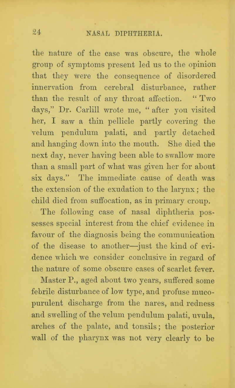 the nature of the case was obscure, the whole group of symptoms present led us to the opinion that they were the consequence of disordered innervation from cerebral disturbance, rather than the result of any throat affection. “ Two days,” Dr. Carlill wrote me, “ after you visited her, I saw a thin pellicle partly covering the velum pendulum palati, and partly detached and hanging down into the mouth. She died the next day, never having been able to swallow more than a small part of what was given her for about six days.” The immediate cause of death wras the extension of the exudation to the larynx; the child died from suffocation, as in primary croup. The following case of nasal diphtheria pos- sesses special interest from the chief evidence in favour of the diagnosis being the communication of the disease to another—-just the kind of evi- dence which we consider conclusive in regard of the nature of some obscure cases of scarlet fever. Master P., aged about two years, suffered some febrile disturbance of low type, and profuse muco- purulent discharge from the nares, and redness and swelling of the velum pendulum palati, uvula, arches of the palate, and tonsils; the posterior wall of the pharynx was not very clearly to be