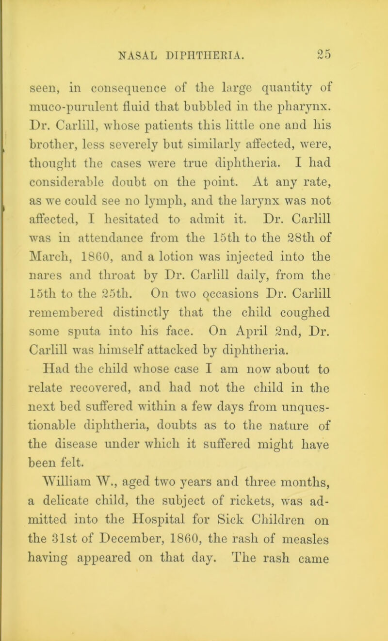 seen, in consequence of the large quantity of muco-purulent fluid that bubbled in the pharynx. Dr. Carlill, whose patients this little one and his brother, less severely but similarly affected, were, thought the cases were true diphtheria. I had considerable doubt on the point. At any rate, as we could see no lymph, and the larynx was not affected, I hesitated to admit it. Dr. Carlill was in attendance from the 15th to the 28th of March, 18G0, and a lotion was injected into the nares and throat by Dr. Carlill daily, from the 15th to the 25th. On two qccasions Dr. Carlill remembered distinctly that the child coughed some sputa into his face. On April 2nd, Dr. Carlill was himself attacked by diphtheria. Had the child whose case I am now about to relate recovered, and had not the child in the next bed suffered within a few days from unques- tionable diphtheria, doubts as to the nature of the disease under which it suffered might have been felt. William W., aged two years and three months, a delicate child, the subject of rickets, was ad- mitted into the Hospital for Sick Children on the 31st of December, I860, the rash of measles having appeared on that day. The rash came