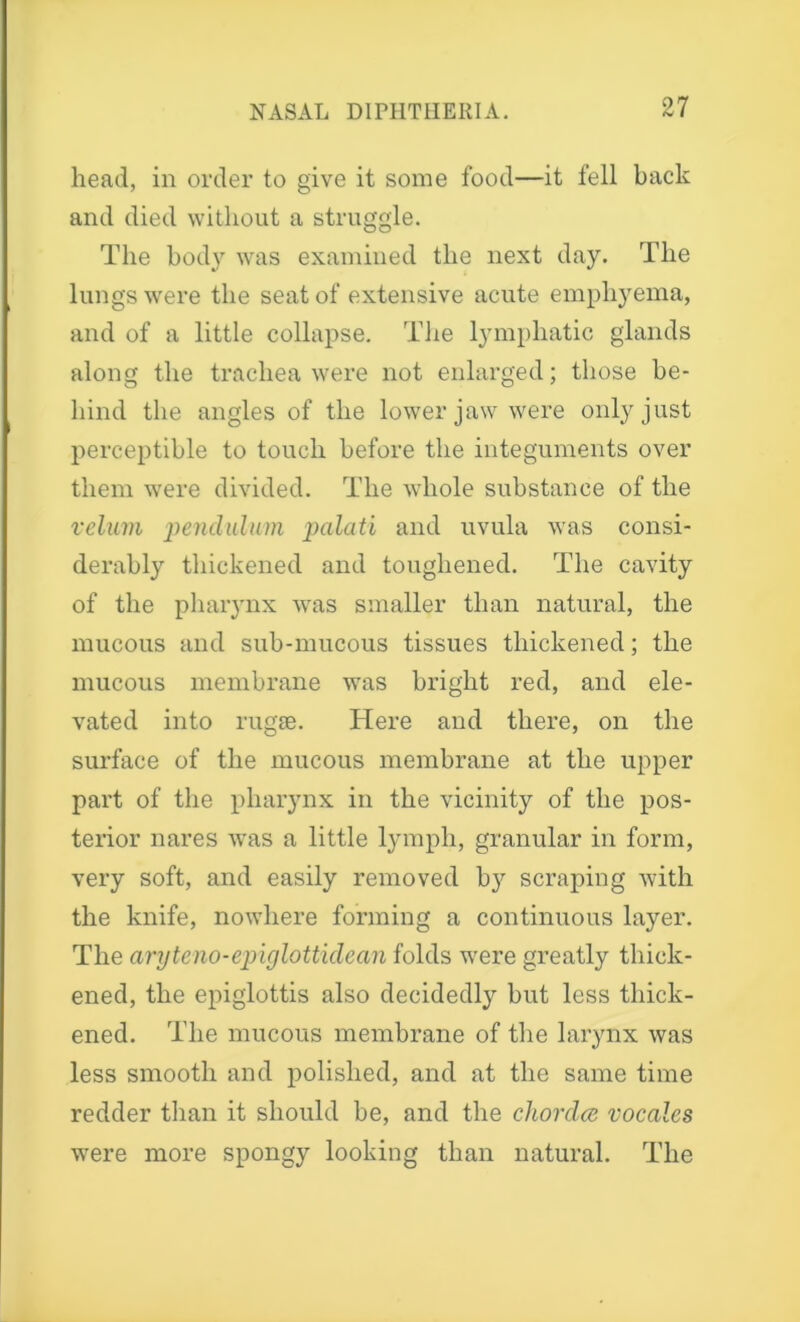 head, in order to give it some food—it fell back and died without a struggle. The body was examined the next day. The lungs were the seat of extensive acute emphyema, and of a little collapse. The lymphatic glands along the trachea were not enlarged; those be- hind the angles of the lower jaw were only just perceptible to touch before the integuments over them were divided. The whole substance of the velum pendulum palati and uvula was consi- derably thickened and toughened. The cavity of the pharynx was smaller than natural, the mucous and sub-mucous tissues thickened; the mucous membrane was bright red, and ele- vated into rugse. Here and there, on the surface of the mucous membrane at the upper part of the pharynx in the vicinity of the pos- terior nares was a little lymph, granular in form, very soft, and easily removed by scraping with the knife, nowhere forming a continuous layer. The aryteno-epiglottidean folds were greatly thick- ened, the epiglottis also decidedly but less thick- ened. The mucous membrane of the larynx was less smooth and polished, and at the same time redder than it should be, and the chorda vocales were more spongy looking than natural. The