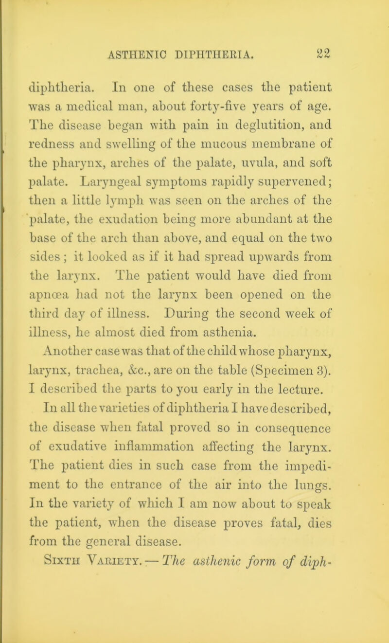 diphtheria. In one of these cases the patient was a medical man, about forty-five years of age. The disease began with pain in deglutition, and redness and swelling of the mucous membrane of the pharynx, arches of the palate, uvula, and soft palate. Laryngeal symptoms rapidly supervened; then a little lymph was seen on the arches of the palate, the exudation being more abundant at the base of the arch than above, and equal on the two sides; it looked as if it had spread upwards from the larynx. The patient would have died from apncea had not the larynx been opened on the third day of illness. During the second week of illness, he almost died from asthenia. Another case was that of the child whose pharynx, larynx, trachea, &c., are on the table (Specimen 3). I described the parts to you early in the lecture. In all the varieties of diphtheria I have described, the disease when fatal proved so in consequence of exudative inflammation affecting the larynx. The patient dies in such case from the impedi- ment to the entrance of the air into the lungs. In the variety of which I am now about to speak the patient, when the disease proves fatal, dies from the general disease. Sixth Variety. — The asthenic form of diph-