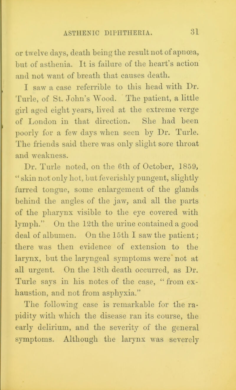 or twelve days, death being the result not of apncea, but of asthenia. It is failure of the heart’s action and not want of breath that causes death. I saw a case referrible to this head with Dr. Turle, of St. John’s Wood. The patient, a little girl aged eight years, lived at the extreme verge of London in that direction. She had been poorly for a few days when seen by Dr. Turle. The friends said there was only slight sore throat and weakness. Dr. Turle noted, on the 6th of October, 1859, “ skin not only hot, but feverishly pungent, slightly furred tongue, some enlargement of the glands behind the angles of the jaw, and all the parts of the pharynx visible to the eye covered with lymph.” On the 12tli the urine contained a good deal of albumen. On the 15th I saw the patient; there was then evidence of extension to the lar}mx, but the laryngeal symptoms were' not at all urgent. On the 18th death occurred, as Dr. Turle savs in his notes of the case, “ from ex- haustion, and not from asphyxia.” The following case is remarkable for the ra- pidity with which the disease ran its course, the early delirium, and the severity of the general symptoms. Although the larynx was severely