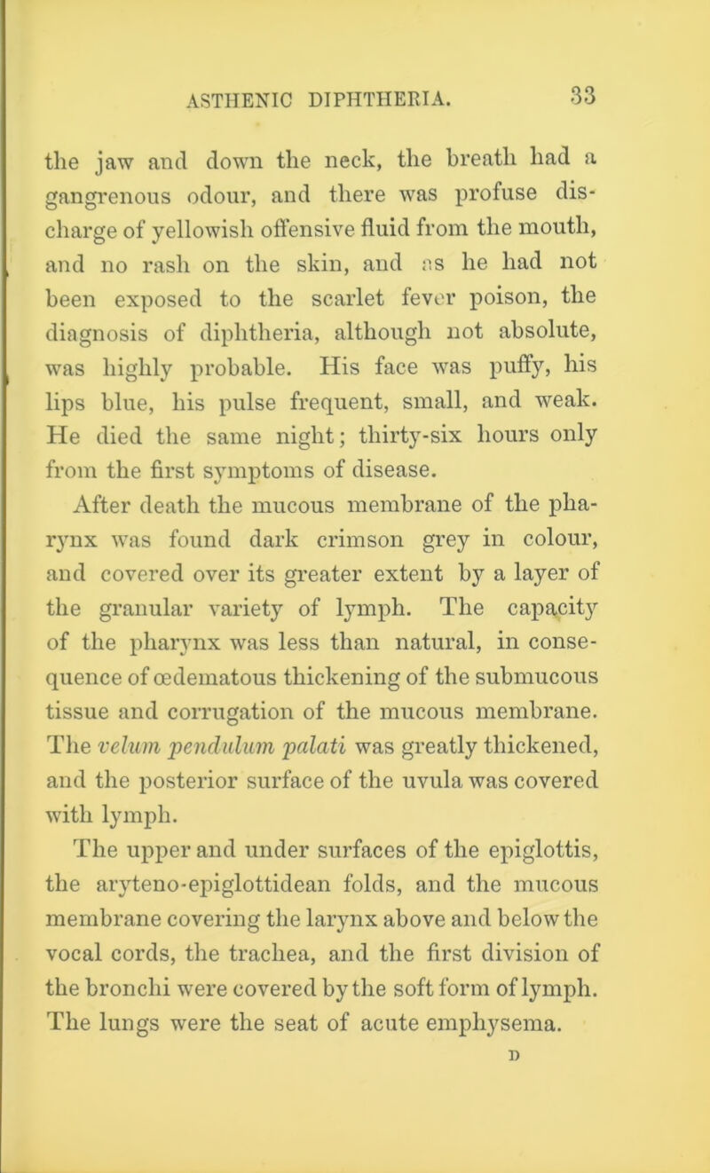 the jaw and down the neck, the breath had a gangrenous odour, and there was profuse dis- charge of yellowish offensive fluid from the mouth, and no rash on the skin, and os he had not been exposed to the scarlet fever poison, the diagnosis of diphtheria, although not absolute, was highly probable. His face was puffy, his lips blue, his pulse frequent, small, and weak. He died the same night; thirty-six hours only from the first symptoms of disease. After death the mucous membrane of the pha- rynx was found dark crimson grey in colour, and covered over its greater extent by a layer of the granular variety of lymph. The capacity of the pharynx was less than natural, in conse- quence of oedematous thickening of the submucous tissue and corrugation of the mucous membrane. The velum pendulum palati was greatly thickened, and the posterior surface of the uvula was covered with lymph. The upper and under surfaces of the epiglottis, the aryteno-epiglottidean folds, and the mucous membrane covering the larynx above and below the vocal cords, the trachea, and the first division of the bronchi were covered by the soft form of lymph. The lungs were the seat of acute emphysema. n