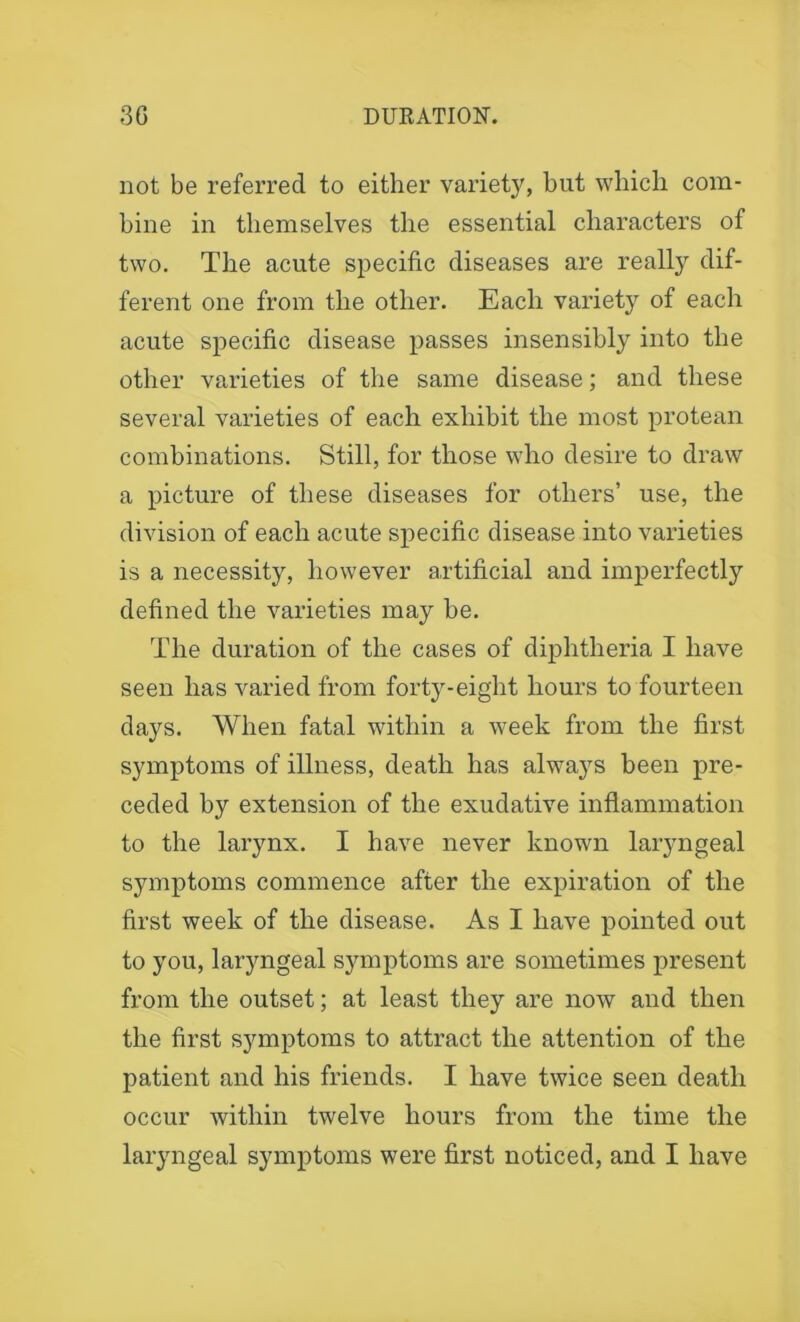 not be referred to either variety, but which com- bine in themselves the essential characters of two. The acute specific diseases are really dif- ferent one from the other. Each variety of each acute specific disease passes insensibly into the other varieties of the same disease; and these several varieties of each exhibit the most protean combinations. Still, for those who desire to draw a picture of these diseases for others’ use, the division of each acute specific disease into varieties is a necessity, however artificial and imperfectly defined the varieties may be. The duration of the cases of diphtheria I have seen has varied from forty-eight hours to fourteen days. When fatal within a week from the first symptoms of illness, death has always been pre- ceded by extension of the exudative inflammation to the larynx. I have never known laryngeal symptoms commence after the expiration of the first week of the disease. As I have pointed out to you, laryngeal symptoms are sometimes present from the outset; at least they are now and then the first symptoms to attract the attention of the patient and his friends. I have twice seen death occur within twelve hours from the time the laryngeal symptoms were first noticed, and I have