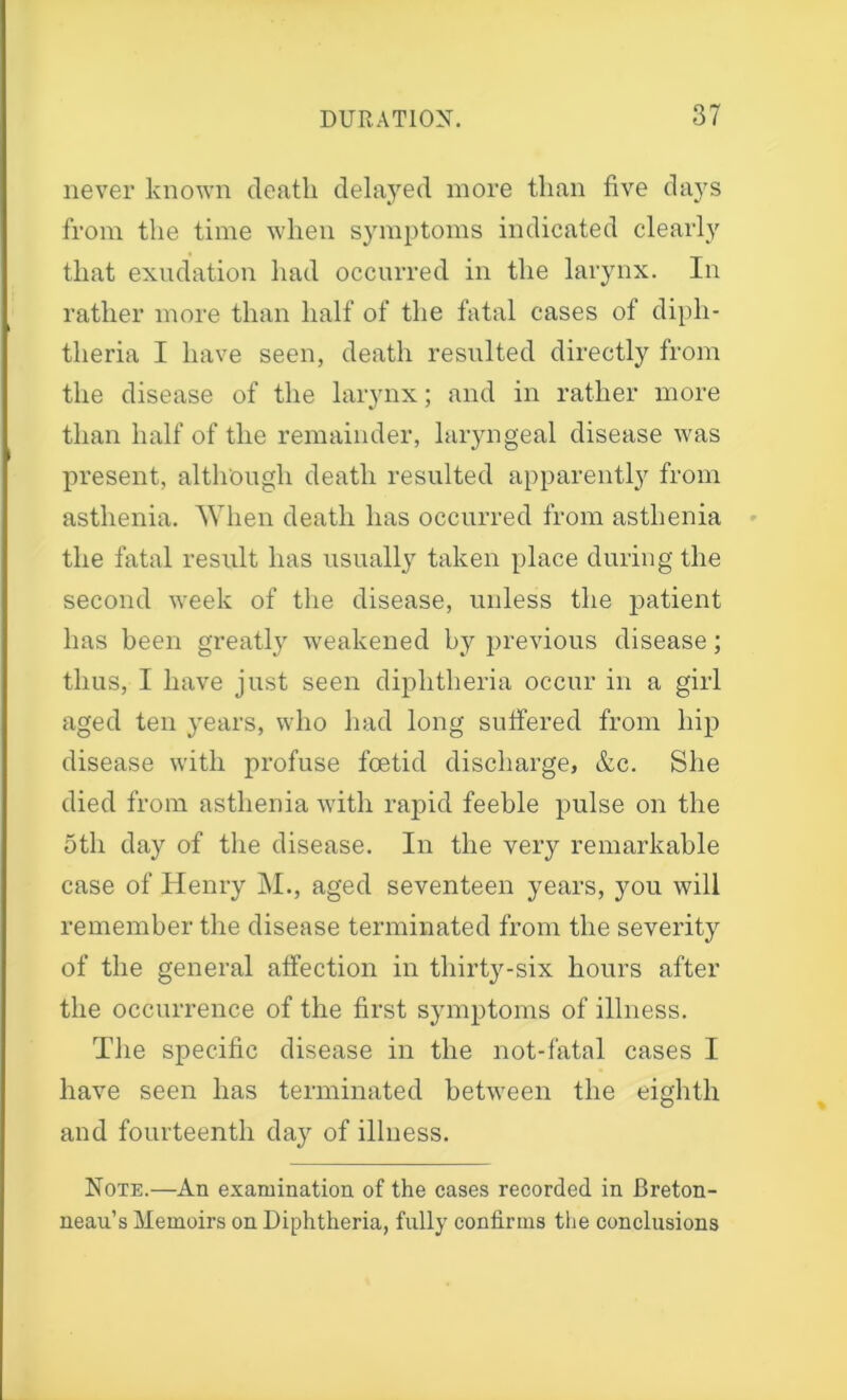 never known death delayed more than five days from the time when symptoms indicated clearly that exudation had occurred in the larynx. In rather more than half of the fatal cases of diph- theria I have seen, death resulted directly from the disease of the larynx; and in rather more than half of the remainder, laryngeal disease was present, although death resulted apparently from asthenia. When death has occurred from asthenia the fatal result has usually taken place during the second week of the disease, unless the patient has been greatly weakened by previous disease; thus, I have just seen diphtheria occur in a girl aged ten years, who had long suffered from hip disease with profuse foetid discharge, &c. She died from asthenia with rapid feeble pulse on the 5th day of the disease. In the very remarkable case of Henry M., aged seventeen years, you will remember the disease terminated from the severity of the general affection in thirty-six hours after the occurrence of the first symptoms of illness. The specific disease in the not-fatal cases I have seen has terminated between the eighth and fourteenth day of illness. Note.—An examination of the cases recorded in Breton- neau’s Memoirs on Diphtheria, fully confirms the conclusions