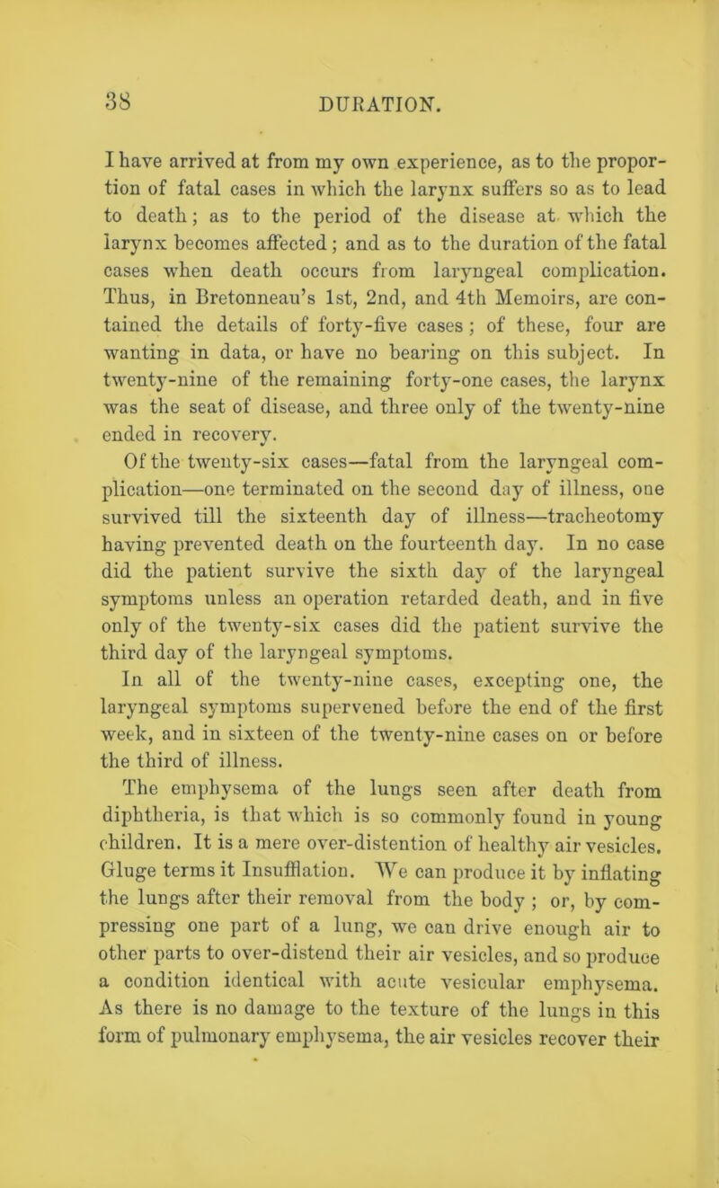 I have arrived at from my own experience, as to the propor- tion of fatal cases in which the larynx suffers so as to lead to death; as to the period of the disease at which the larynx becomes affected; and as to the duration of the fatal cases when death occurs from laryngeal complication. Thus, in Bretonneau’s 1st, 2nd, and 4th Memoirs, are con- tained the details of forty-five cases ; of these, four are wanting in data, or have no bearing on this subject. In twenty-nine of the remaining forty-one cases, the larynx was the seat of disease, and three only of the twenty-nine ended in recovery. Of the twenty-six cases—fatal from the laryngeal com- plication—one terminated on the second day of illness, one survived till the sixteenth day of illness—tracheotomy having prevented death on the fourteenth day. In no case did the patient survive the sixth day of the laryngeal symptoms unless an operation retarded death, and in five only of the twenty-six cases did the patient survive the third day of the laryngeal symptoms. In all of the twenty-nine cases, excepting one, the laryngeal symptoms supervened before the end of the first week, and in sixteen of the twenty-nine cases on or before the third of illness. The emphysema of the lungs seen after death from diphtheria, is that which is so commonly found in young children. It is a mere over-distention of healthy air vesicles. Gluge terms it Insufflation. We can produce it by inflating the lungs after their removal from the body ; or, by com- pressing one part of a lung, we can drive enough air to other parts to over-distend their air vesicles, and so produce a condition identical with acute vesicular emphysema. As there is no damage to the texture of the lungs in this form of pulmonary emphysema, the air vesicles recover their