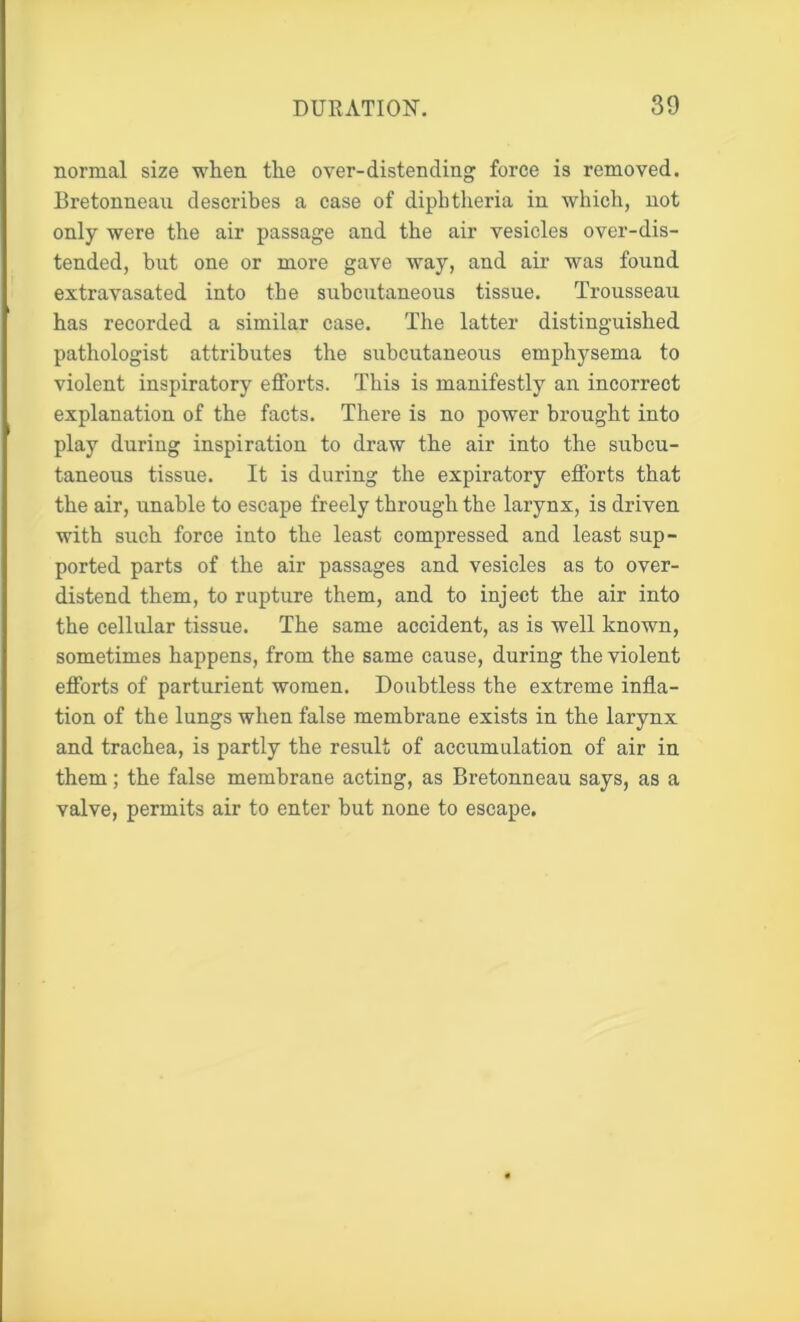 normal size when the over-distending force is removed. Bretonneau describes a case of diphtheria in which, not only were the air passage and the air vesicles over-dis- tended, but one or more gave way, and air was found extravasated into the subcutaneous tissue. Trousseau has recorded a similar case. The latter distinguished pathologist attributes the subcutaneous emphysema to violent inspiratory efforts. This is manifestly an incorrect explanation of the facts. There is no power brought into play during inspiration to draw the air into the subcu- taneous tissue. It is during the expiratory efforts that the air, unable to escape freely through the larynx, is driven with such force into the least compressed and least sup- ported parts of the air passages and vesicles as to over- distend them, to rupture them, and to inject the air into the cellular tissue. The same accident, as is well known, sometimes happens, from the same cause, during the violent efforts of parturient women. Doubtless the extreme infla- tion of the lungs when false membrane exists in the larynx and trachea, is partly the result of accumulation of air in them; the false membrane acting, as Bretonneau says, as a valve, permits air to enter but none to escape.