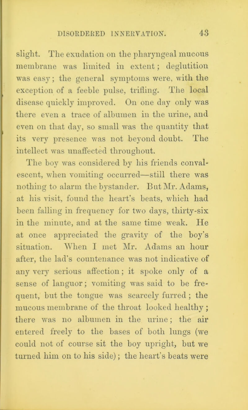 slight. The exudation on the pharyngeal mucous membrane was limited in extent; deglutition was eas}r; the general symptoms were, with the exception of a feeble pulse, trifling. The local disease quickly improved. On one day only was there even a trace of albumen in the urine, and even on that day, so small was the quantity that its very presence was not beyond doubt. The intellect was unaffected throughout. The boy was considered by his friends conval- escent, when vomiting occurred—still there was nothing to alarm the bystander. But Mr. Adams, at his visit, found the heart’s beats, which had been falling in frequency for two days, thirty-six in the minute, and at the same time weak. He at once appreciated the gravity of the boy’s situation. When I met Mr. Adams an hour after, the lad’s countenance was not indicative of any veiy serious affection; it spoke only of a sense of languor; vomiting was said to be fre- quent, but the tongue was scarcely furred ; the mucous membrane of the throat looked healthy ; there was no albumen in the urine; the air entered freely to the bases of both lungs (we could not of course sit the boy upright, but we turned him on to his side); the heart’s beats were