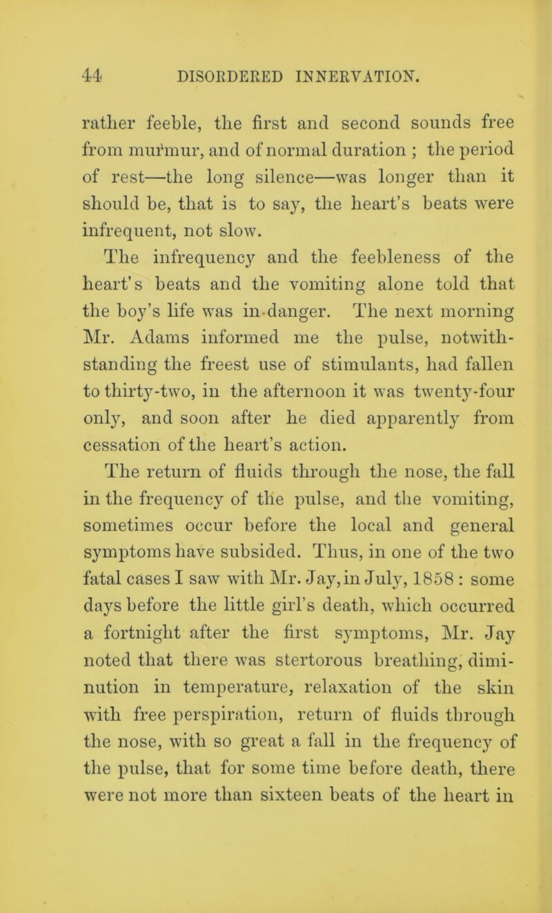 rather feeble, the first and second sounds free from mui'mur, and of normal duration ; the period of rest—the long silence—was longer than it should be, that is to say, the heart’s beats were infrequent, not slow. The infrequency and the feebleness of the heart’s heats and the vomiting alone told that the boy’s life was in-danger. The next morning Mr. Adams informed me the pulse, notwith- standing the freest use of stimulants, had fallen to thirty-two, in the afternoon it was twenty-four only, and soon after he died apparently from cessation of the heart’s action. The return of fluids through the nose, the fall in the frequency of the pulse, and the vomiting, sometimes occur before the local and general symptoms have subsided. Thus, in one of the two fatal cases I saw with Mr. Jay,in July, 1858 : some days before the little girl’s death, which occurred a fortnight after the first symptoms, Mr. Jay noted that there was stertorous breathing, dimi- nution in temperature, relaxation of the skin with free perspiration, return of fluids through the nose, with so great a fall in the frequency of the pulse, that for some time before death, there were not more than sixteen beats of the heart in