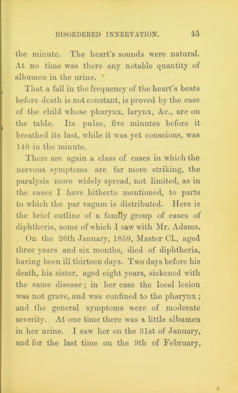 the minute. The heart’s sounds were natural. At no time was there any notable quantity of albumen in the urine. * That a fall in the frequency of the heart’s beats before death is not constant, is proved by the case of the child whose pharynx, larynx, &c., are on the table. Its pulse, five minutes before it breathed its last, while it was yet conscious, was 140 in the minute. There are again a class of cases in which the nervous symptoms are far more striking, the paralysis more widely spread, not limited, as in the cases I have hitherto mentioned, to parts to which the par vagum is distributed. Here is the brief outline of a family group of cases of diphtheria, some of which I saw with Mr. Adams. On the 26th January, 1859, Master Cl., aged three years and six months, died of diphtheria, having been ill thirteen days. Two days before his death, his sister, aged eight years, sickened with the same disease ; in her case the local lesion was not grave, and was confined to the pharynx ; and the general symptoms were of moderate severit}^. At one time there was a little albumen in her urine. I saw her on the 31st of January, and for the last time on the 9th of February,
