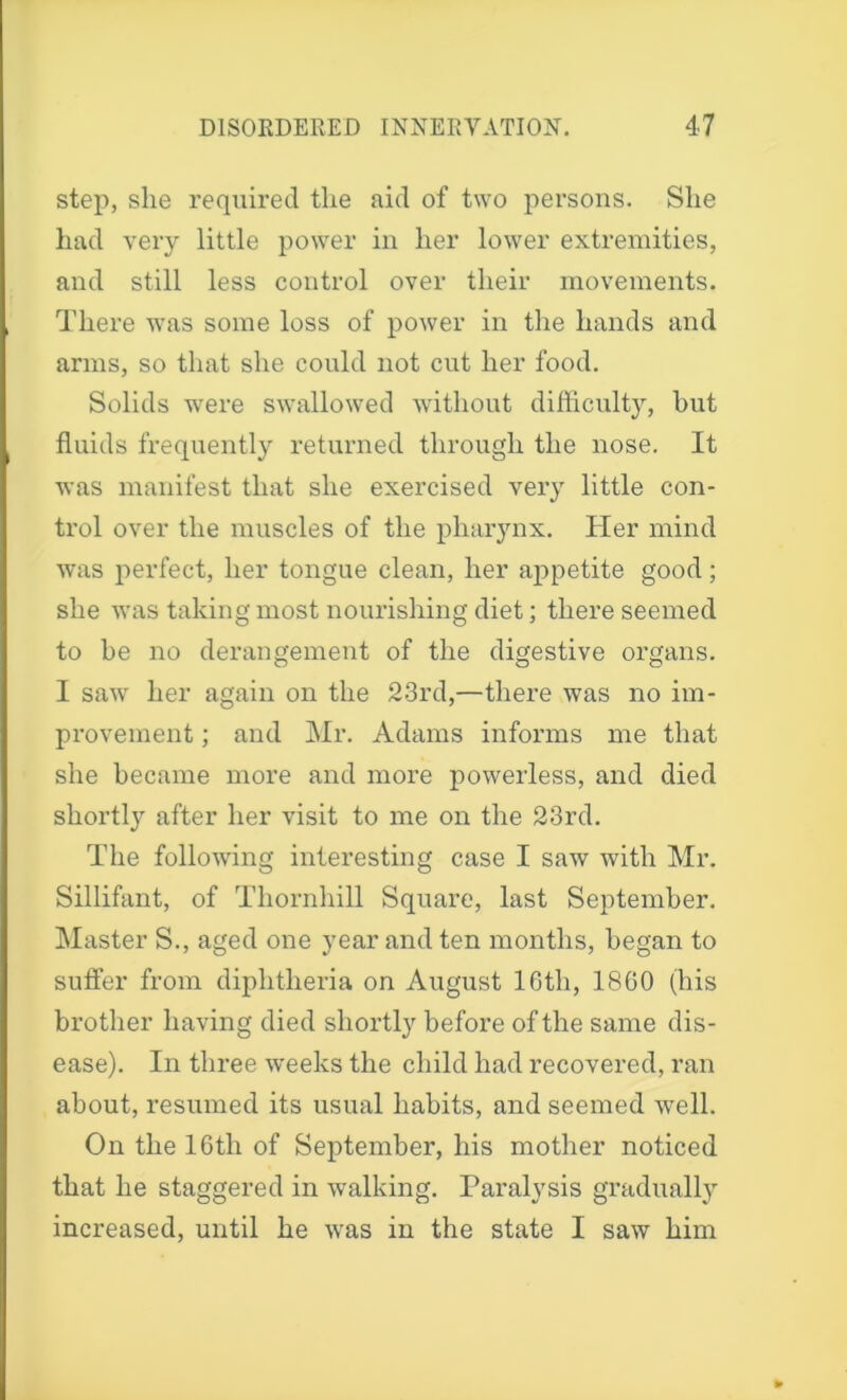 step, she required the aid of two persons. She had very little power in her lower extremities, and still less control over their movements. There was some loss of power in the hands and arms, so that she could not cut her food. Solids were swallowed without difficult}, but fluids frequently returned through the nose. It was manifest that she exercised very little con- trol over the muscles of the pharynx. Her mind was perfect, her tongue clean, her appetite good; she was taking most nourishing diet; there seemed to he no derangement of the digestive organs. I saw her again on the 23rd,—there was no im- provement ; and Mr. Adams informs me that she became more and more powerless, and died shortly after her visit to me on the 23rd. The following interesting case I saw with Mr. Sillifant, of Thornhill Square, last September. Master S., aged one year and ten months, began to suffer from diphtheria on August lGtli, I860 (his brother having died shortly before of the same dis- ease). In three weeks the child had recovered, ran about, resumed its usual habits, and seemed well. On the 16th of September, his mother noticed that he staggered in walking. Paralysis gradually increased, until he was in the state I saw him