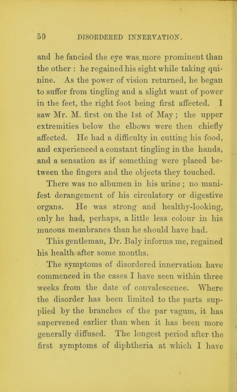 and he fancied the eye was. more prominent than the other : he regained his sight while talcing qui- nine. As the power of vision returned, he began to suffer from tingling and a slight want of power in the feet, the right foot being first affected. I saw Mr. M. first on the 1st of May ; the upper extremities below the elbows were then chiefly affected. He had a difficulty in cutting his food, and experienced a constant tingling in the hands, and a sensation as if something were placed be- tween the fingers and the objects they touched. There was no albumen in his urine ; no mani- fest derangement of his circulatory or digestive organs. He was strong and healthy-loolcing, only he had, perhaps, a little less colour in his mucous membranes than he should have had. This gentleman, Dr. Baty informs me, regained his health after some months. The symptoms of disordered innervation have commenced in the cases I have seen within three weeks from the date of convalescence. 'Where the disorder has been limited to the parts sup- plied by the branches of the par vagum, it has supervened earlier than when it has been more generally diffused. The longest period after the first symptoms of diphtheria at which I have