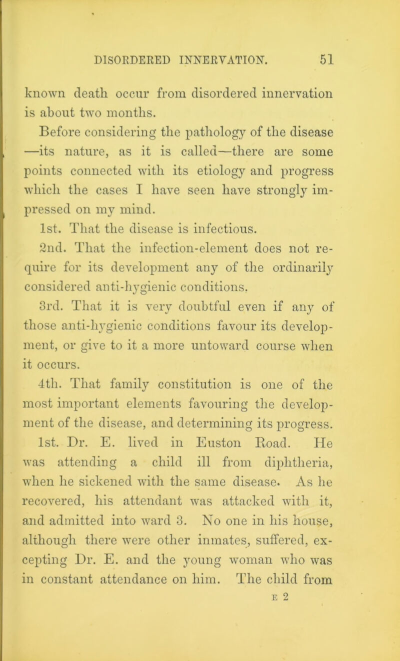 known death occur from disordered innervation is about two months. Before considering the pathology of the disease —its nature, as it is called—there are some points connected with its etiology and progress which the cases I have seen have strongly im- pressed on my mind. 1st. That the disease is infectious. 2nd. That the infection-element does not re- quire for its development any of the ordinarily considered anti-hygienic conditions. 3rd. That it is very doubtful even if any of those anti-hygienic conditions favour its develop- ment, or give to it a more untoward course when it occurs. 4th. That family constitution is one of the most important elements favouring the develop- ment of the disease, and determining its progress. 1st. Dr. E. lived in Euston Road. He was attending a child ill from diphtheria, when he sickened with the same disease. As he recovered, his attendant was attacked with it, and admitted into ward 3. No one in his house, although there were other inmates, suffered, ex- cepting Dr. E. and the young woman who was in constant attendance on him. The child from e 2