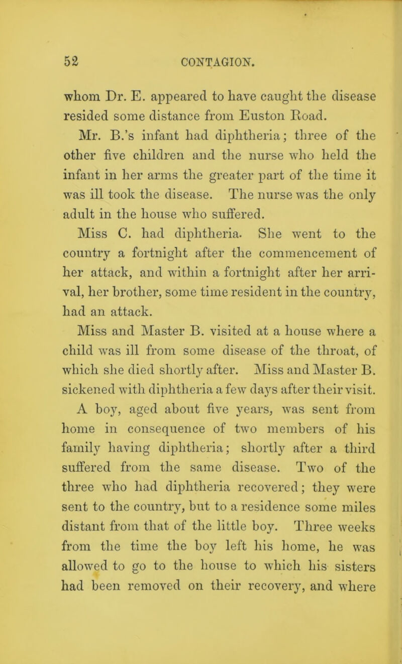 whom Dr. E. appeared to have caught the disease resided some distance from Euston Road. Mr. B.’s infant had diphtheria; three of the other five children and the nurse who held the infant in her arms the greater part of the time it was ill took the disease. The nurse was the only adult in the house who suffered. Miss C. had diphtheria. She went to the country a fortnight after the commencement of her attack, and within a fortnight after her arri- val, her brother, some time resident in the country, had an attack. Miss and Master B. visited at a house where a child was ill from some disease of the throat, of which she died shortly after. Miss and Master B. sickened with diphtheria a few days after their visit. A boy, aged about five years, was sent from home in consequence of two members of his family having diphtheria; shortly after a third suffered from the same disease. Two of the three who had diphtheria recovered; they were sent to the country, hut to a residence some miles distant from that of the little boy. Three weeks from the time the hoy left his home, he was allowed to go to the house to which his sisters had been removed on their recovery, and where