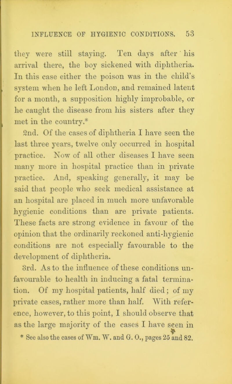 they were still staying. Ten days after' his arrival there, the boy sickened with diphtheria. In this case either the poison was in the child’s system when he left London, and remained latent for a month, a supposition highly improbable, or he caught the disease from his sisters after they met in the country.* 2nd. Of the cases of diphtheria I have seen the last three years, twelve only occurred in hospital practice. Now of all other diseases I have seen many more in hospital practice than in private practice. And, speaking generally, it may be said that people who seek medical assistance at an hospital are placed in much more unfavorable hygienic conditions than are private patients. These facts are strong evidence in favour of the opinion that the ordinarily reckoned anti-hygienic conditions are not especially favourable to the development of diphtheria. 3rd. As to the influence of these conditions un- favourable to health in inducing a fatal termina- tion. Of my hospital patients, half died; of my private cases, rather more than half. With refer- ence, however, to this point, I should observe that as the large majority of the cases I have seen in * See also the cases of Wm. W. and Gh 0., pages 25 and 82.