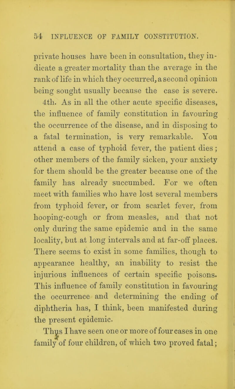 private houses have been in consultation, they in- dicate a greater mortality than the average in the rank of life in which they occurred, a second opinion being sought usually because the case is severe. 4th. As in all the other acute specific diseases, the influence of family constitution in favouring the occurrence of the disease, and in disposing to a fatal termination, is very remarkable. You attend a case of typhoid fever, the patient dies; other members of the family sicken, your anxiety for them should be the greater because one of the family has already succumbed. For we often meet with families who have lost several members from typhoid fever, or from scarlet fever, from hooping-cough or from measles, and that not only during the same epidemic and in the same locality, but at long intervals and at far-off places. There seems to exist in some families, though to appearance healthy, an inability to resist the injurious influences of certain specific poisons. This influence of family constitution in favouring the occurrence and determining the ending of diphtheria has, I think, been manifested during the present epidemic. Tliys I have seen one or more of four cases in one family of four children, of which two proved fatal;