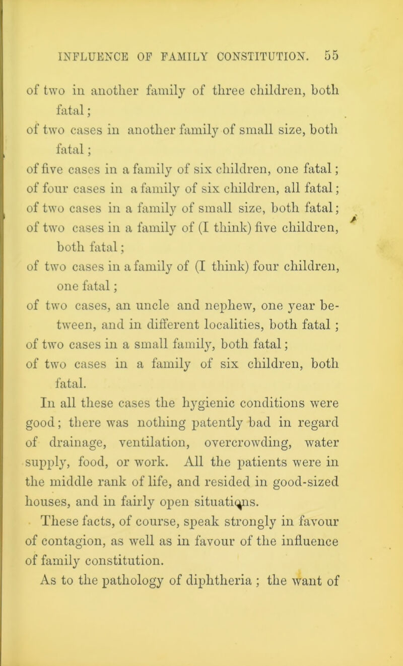 of two in another family of three children, both fatalj of two cases in another family of small size, both fatal; of five cases in a family of six children, one fatal; of four cases in a family of six children, all fatal; of two cases in a family of small size, both fatal; of two cases in a family of (I think) five children, both fatal; of two cases in a family of (I think) four children, one fatal; of two cases, an uncle and nephew, one year be- tween, and in different localities, both fatal ; of two cases in a small family, both fatal; of two cases in a family of six children, both fatal. In all these cases the hygienic conditions were good; there was nothing patently bad in regard of drainage, ventilation, overcrowding, water supply, food, or work. All the patients were in the middle rank of life, and resided in good-sized houses, and in fairly open situations. These facts, of course, speak strongly in favour of contagion, as well as in favour of the influence of family constitution. As to the pathology of diphtheria ; the want of