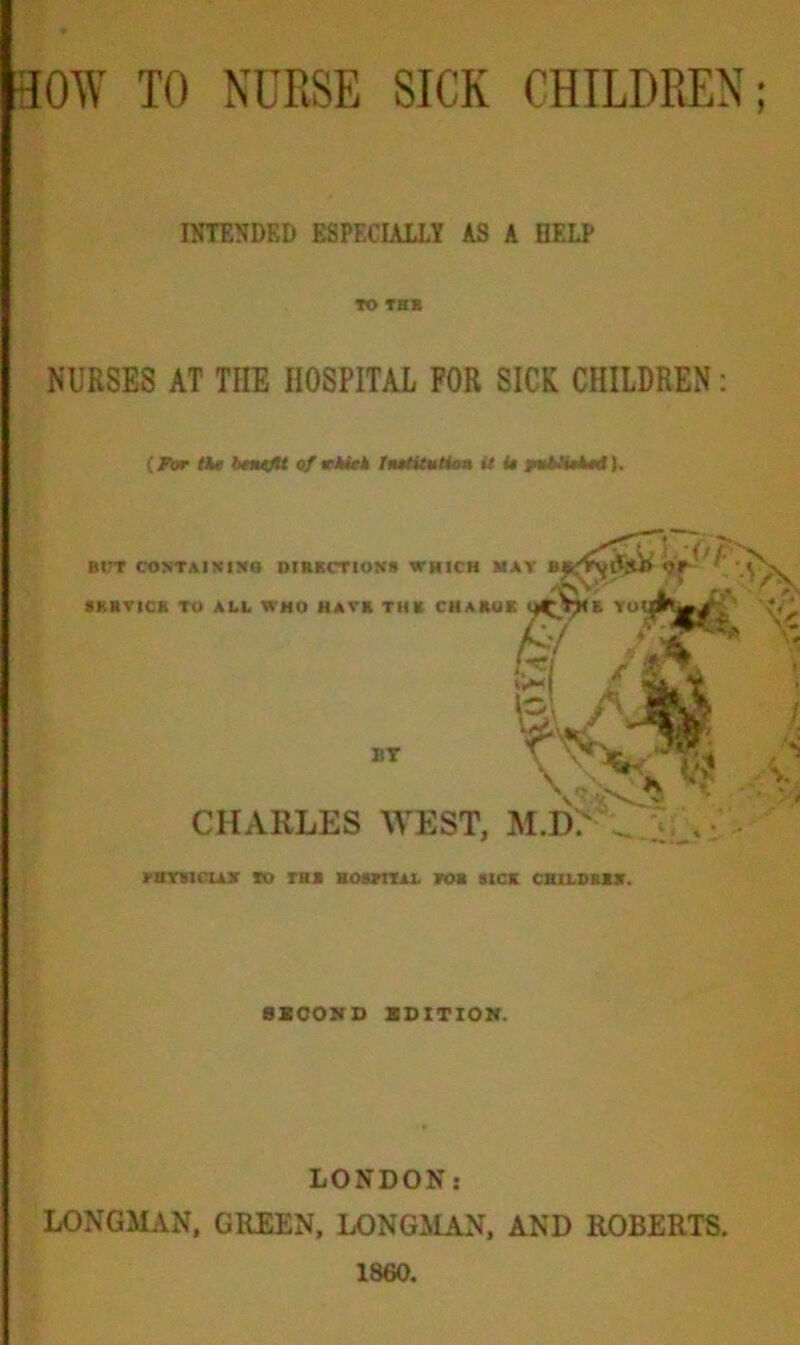 INTENDED ESPECIALLY AS A HELP TO THE NURSES AT THE HOSPITAL FOR SICK CHILDREN: (for tie benefit ofrkitk hutitution it U ptMuied). BI<T CONTAINING DIRECTION* WHICH MAY B« SERVICE TO ALL WHO HAVE THE CHARUE l^Vjlii YOI^^^ffi & zi /§. •A BT \ M Cl V1 CHARLES WEST, M.I).' . . flivsn us TO m ROSTRAL TOR SICK CHILDREN. SECOND EDITION. LONDON j LONGMAN, GREEN, LONGMAN, AND ROBERTS. 1860.