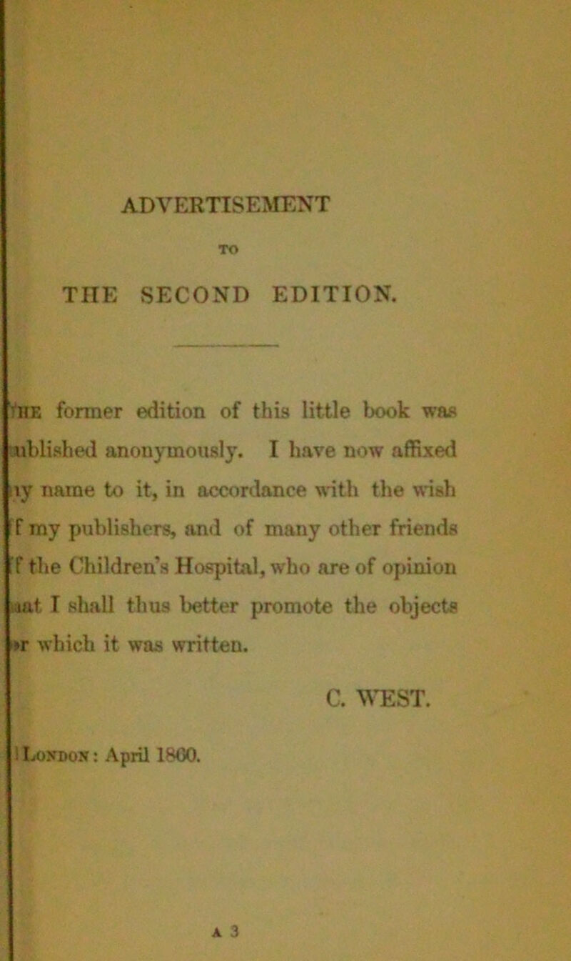 ADVERTISEMENT TO THE SECOND EDITION. •HE former edition of this little book was ublished anonymously. I have now affixed ivy name to it, in accordance with the wish f my publishers, and of many other friends f the Children’s Hospital, who are of opinion mt I shall thus better promote the objects >r which it was written. C. WEST. ! Loxdon : April 1*00.