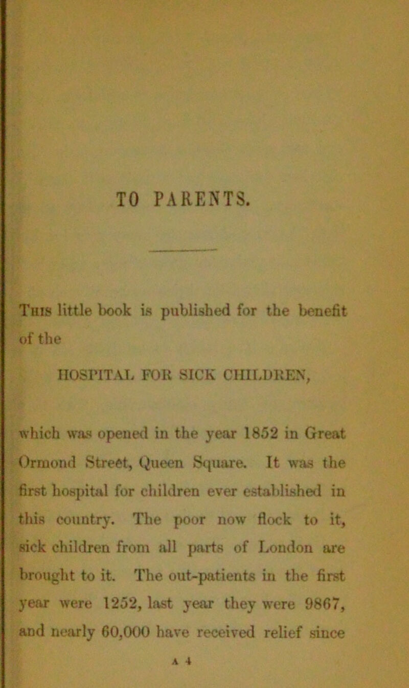 TO PARENTS. This little book is published for the benefit of the HOSPITAL FOli SICK CHILDREN, which was opened in the year 1852 in Great Ormond Street, Queen Square. It was the first hospital for children ever established in this country. The poor now flock to it, sick children from all parts of London are brought to it. The out-patients in the first year were 1252, last year they were 9867, and nearly 60,000 have received relief since A 4