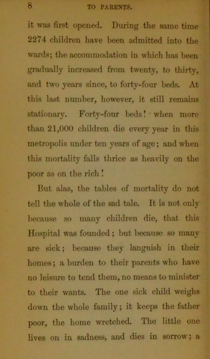 it was first opened. During the same time 2274 children have been admitted into the wards; the accommodation in which has been gradually increased from twenty, to thirty, and two years since, to forty-four beds. At this hist number, however, it still remains stationary. Forty-four beds! when more than 21,000 children die every year in this metropolis under ten years of age; and when this mortality falls thrice as heavily on the poor as on the rich ! But alas, the tables of mortality do not tell the whole of the sad tale. It is not only because so many children die, that this Hospital was founded; but because so many are sick; because they languish in their homes; a burden to their parents who have no leisure to tend them, no means to minister to their wants. The one sick child weighs down the whole family; it keeps the father poor, the home wretched. The little one lives on in sadness, and dies in sorrow; a