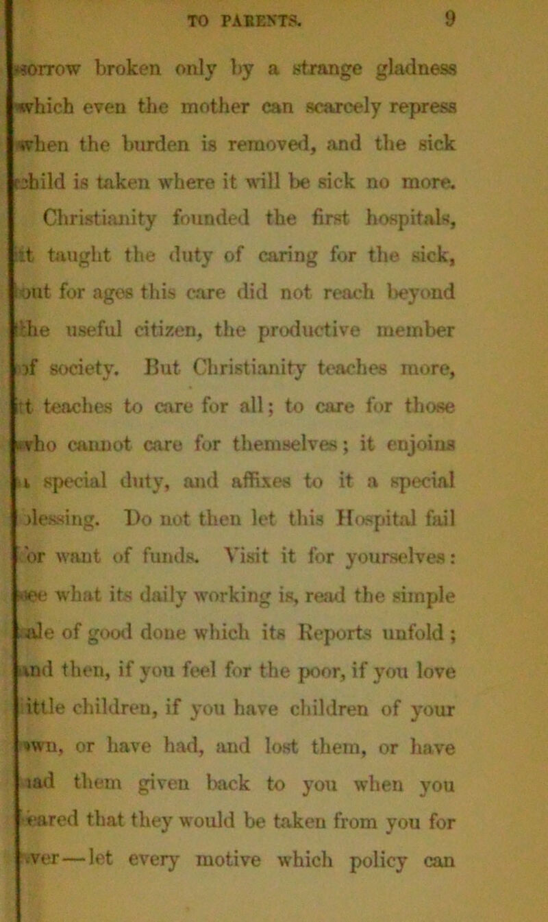 sorrow broken only by a strange gladness ■which even the mother can scarcely repress when the burden is removed, and the sick child is taken where it will be sick no more. Christianity founded the first hospitals, ilt taught the duty of caring for the sick, but for ages this care did not reach l>eyond [the useful citizen, the productive member if society. Hut Christianity teaches more, itt teaches to care for all; to care for those nvho canuot care for themselves; it enjoins a special duty, and affixes to it a special dossing. l)o not then let this Hospital fail or want of funds. Visit it for yourselves: »ee what its daily working is, read the simple ale of good done which its Reports unfold ; and then, if you feel for the poor, if you love iittle children, if you have children of your »wu, or have had, and lost them, or have jad them given back to yon when you eared that they would be taken from you for ver—let every motive which policy can
