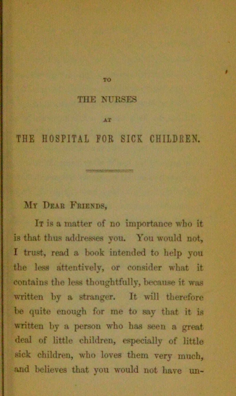 TO THE NURSES AT THE HOSPITAL FOR SICK CHILDREN. My Pear Friends, It is a matter of no importance Avbo it is that thus addresses you. You would not, I trust, read a book intended to help you the less attentively, or consider what it contains the less thoughtfully, because it was written by a stranger. It will therefore be quite enough for me to say that it is written by a person who has seen a great deal of little children, especially of little sick children, who loves them very much, and believes that you would not have un-