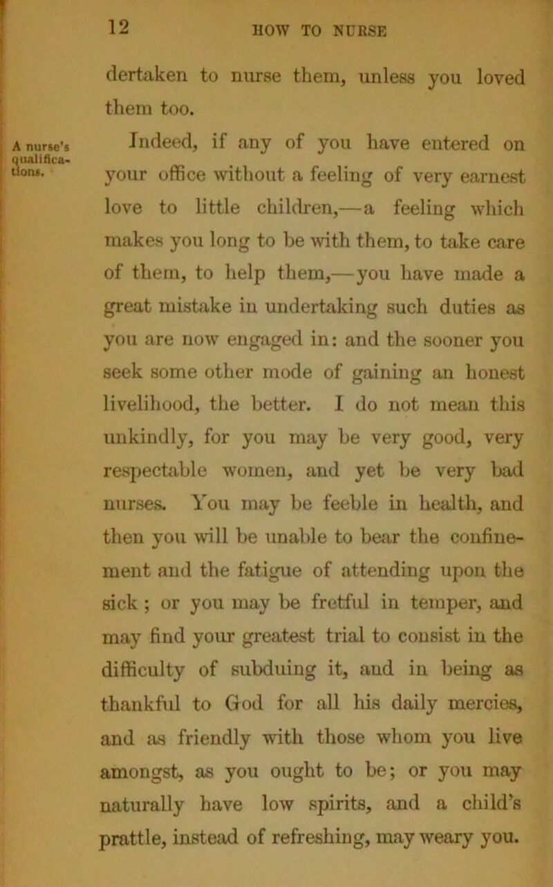 dertaken to nurse them, unless you loved them too. Indeed, if any of you have entered on your office without a feeling of very earnest love to little children,—a feeling which makes you long to be with them, to take care of them, to help them,—you have made a great mistake in undertaking such duties as you are now engaged in: and the sooner you seek some other mode of gaining an honest livelihood, the better. I do not mean this unkindly, for you may be very good, very respectable women, and yet be very bad nurses. You may be feeble in health, and then you will be unable to bear the confine- ment and the fatigue of attending upon the sick; or you may be fretful in temper, and may find your greatest trial to consist in the difficulty of subduing it, and in being as thankful to God for all his daily mercies, and as friendly with those whom you live amongst, as you ought to be; or you may naturally have low spirits, and a child’s prattle, instead of refreshing, may weary you.