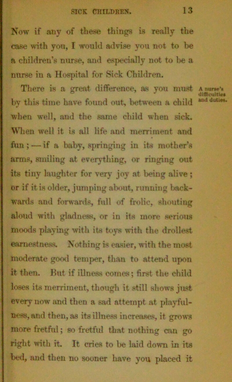 Now if any of these things is really the case with you, I would advise you not to be a children’s nurse, and especially not to be a nurse in a Hospital for Sick Children. There is a great difference, as you must by this time have found out, between a child when well, and the same child when sick. When well it is all life and merriment and fun ; — if a baby, springing in its mother’s arms, smiling at everything, or ringing out its tiny laughter for very joy at being alive; or if it is older, jumping about, running back- wards and forwards, full of frolic, shouting aloud with gladness, or in its more serious moods playing with its toys with the drollest earnestness. Nothing is easier, with the most moderate good temper, than to attend upon it then. But if illness comes; first the child loses its merriment, though it still shows just every now and then a sad attempt at playful- ness, and then, as its illness increases, it grows more fret fid; so fretful that nothing cun go right with it. It cries to be laid down in its bed, and then no sooner have you placed it A nur»e’« difljcuitiet and dutie*.