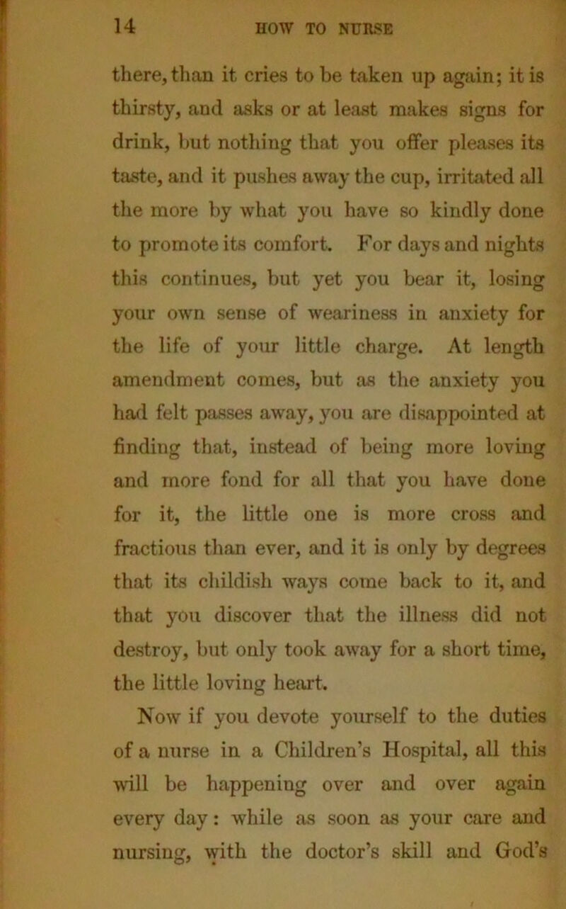 there, than it cries to be token up again; it is thirsty, and asks or at least makes signs for drink, but nothing that you offer pleases its taste, and it pushes away the cup, irritated all the more by what you have so kindly done to promote its comfort. For days and nights this continues, but yet you bear it, losing your own sense of weariness in anxiety for the life of your little charge. At length amendment comes, but as the anxiety you had felt passes away, you are disappointed at finding that, instead of being more loving and more fond for all that you have done for it, the little one is more cross and fractious than ever, and it is only by degrees that its childish ways come back to it, and that you discover that the illness did not destroy, but only took away for a short time, the little loving heart. Now if you devote yourself to the duties of a nurse in a Children’s Hospital, all this will be happening over and over again every day: while as soon as your care and nursing, with the doctor’s skill and God’s