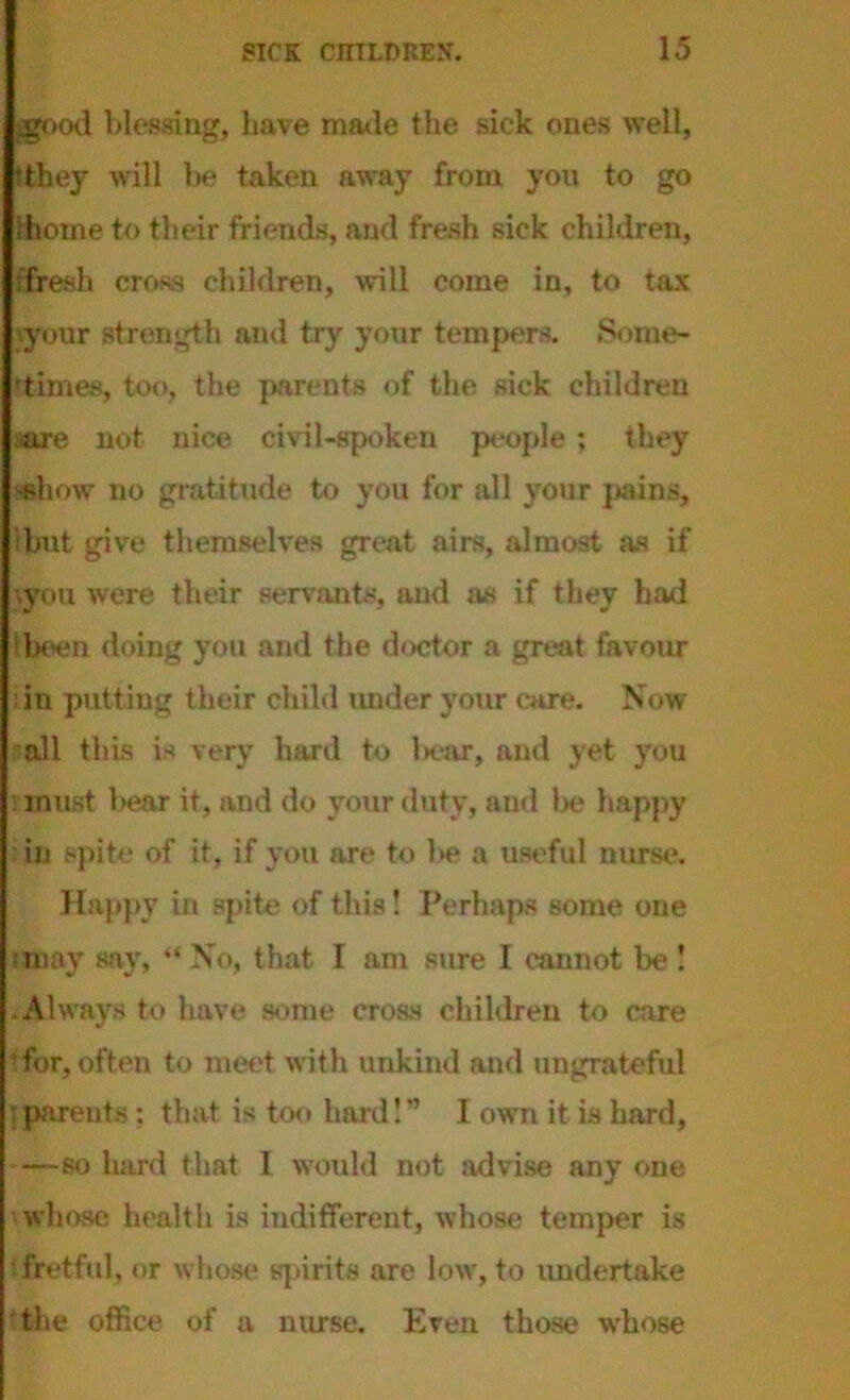 ggood blessing, have made the sick ones well, dhey will lie taken away from you to go (home to their friends, and fresh sick children, •fresh cross children, will come in, to tax your strength and try your tempers. Some- times, too, the parents of the sick children mre not nice civil-spoken people ; they 'Show no gratitude to you for all your jiains, Ibut give themselves great airs, almost as if •.you were their servants, and as if they had (been doing you and the doctor a great favour ;in putting their child tinder your care. Now all this is very hard to l»ear, and yet you : must l>ear it, and do your duty, and lie happy in spite of it, if you are to be a useful nurse. Happy in spite of this! Perhaps some one •may say, “ No, that I am sure I cannot be ! .Always to have some cross children to care for, often to meet with unkind and ungrateful parents; that is too hard I” I own it is hard, —so hard that I would not advise any one whose health is indifferent, whose temper is fretful, or whose spirits are low, to undertake the office of a nurse. Even those whose