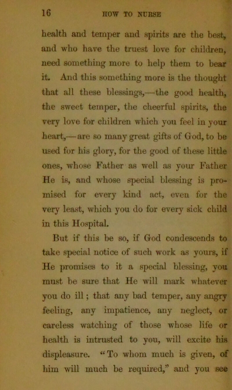 health and temper and spirits are the best, and who have the truest love for children, need something more to help them to bear it. And this something more is the thought that all these blessings,—the good health, the sweet temper, the cheerful spirits, the very love for children which you feel in your heart,—are so many great gifts of God, to be used for his glory, for the good of these little ones, whose Father as well as your Father He is, and whose special blessing is pro- mised for every kind act, even for the very least, which you do for every sick child in this Hospital. But if this be so, if God condescends to take special notice of such w’ork as yours, if He promises to it a special blessing, you must be sure that He will mark whatever you do ill; that any bad temper, any angry feeling, any impatience, any neglect, or careless watching of those whose life or health is intrusted to you, will excite his displeasure. “To whom much is given, of him will much be required,” and you see