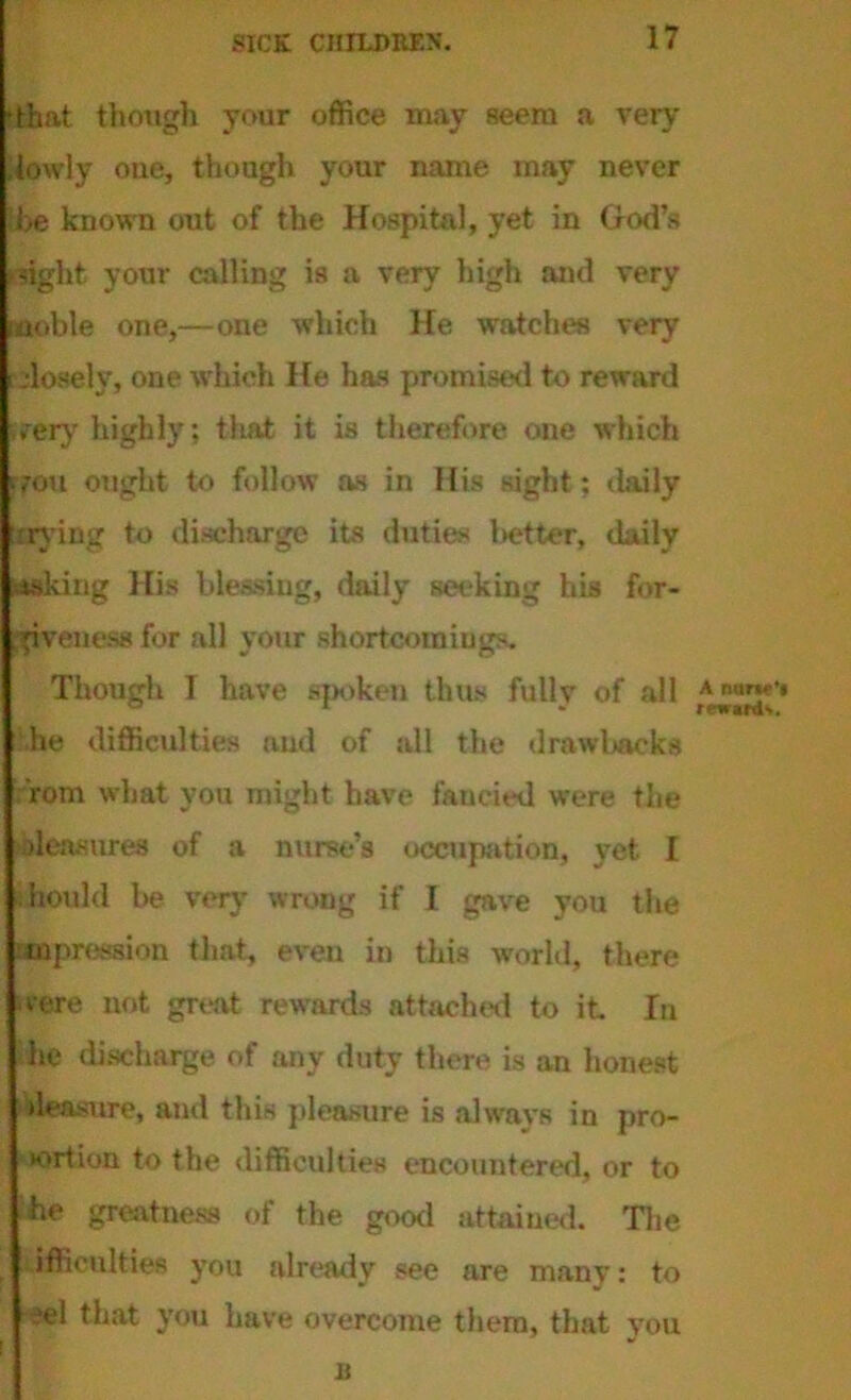 •that though your office may seem a very .lowly one, though your name may never be known out of the Hospital, yet in Hod’s light your calling is a very high and very inoble one,—one which He watches very elosely, one which He has promised to reward very highly; that it is therefore one which vou ought to follow as in His sight; daily :rving to discharge its duties better, daily taking His blessing, daily seeking his for- giveness for all your shortcomings. Though I have spoken thus fully of all he difficulties and of all the drawbacks rom what you might have fancied were the Measures of a nurse’s occupation, yet I hould be very' wrong if I gave you the mpression that, even in this world, there svere not great rewards attached to it In he discharge of any duty there is an honest Measure, and this pleasure is always in pro- tort ion to the difficulties encountered, or to he greatness of the good attained. The ifaculties you already see are many: to eel that you have overcome them, that you s A nun? rewards