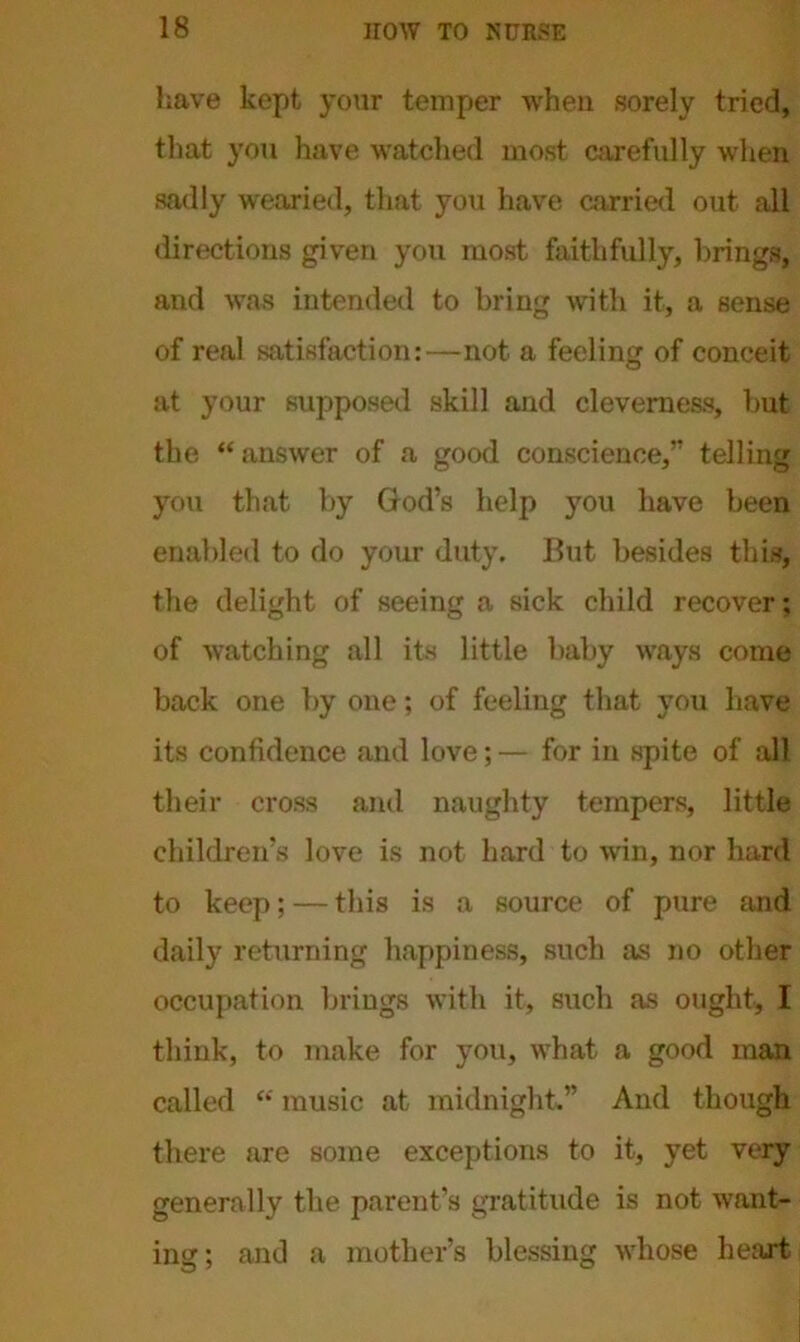 have kept your temper when sorely tried, that you have watched most carefully when sadly wearied, that you have carried out all directions given you most faithfully, brings, and was intended to bring with it, a sense of real satisfaction:—-not a feeling of conceit at your supposed skill and cleverness, but the “answer of a good conscience,” telling you that by God’s help you have been enabled to do your duty. But besides this, the delight of seeing a sick child recover; of watching all its little baby ways come back one by one; of feeling that you have its confidence and love; — for in spite of all their cross and naughty tempers, little children’s love is not hard to win, nor hard to keep; — this is a source of pure and daily returning happiness, such as no other occupation brings with it, such as ought, I think, to make for you, what a good man called “ music at midnight.” And though there are some exceptions to it, yet very generally the parent’s gratitude is not want- ing; and a mother’s blessing whose heart