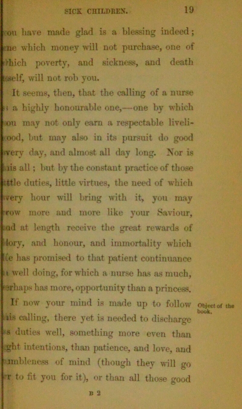 on have made glad is a blessing indeed; me which money will not purchase, one of rfhich poverty, and sickness, and death sself, will not rob you. It seems, then, that the calling of a nurse >i a highly honourable one,—one by which •iou may not only earn a respectable liveli- hood, but may also in its pursuit do good vfery day, and almost all day long. Nor is kiis all; but by the constant practice of those :ttle duties, little virtues, the need of which iffery hour will bring with it, you may row more aud more like your Saviour, .ad at length receive the great rewards of lory, and honour, and immortality which ie has promised to that patient continuance a well doing, for which a nurse has as much, ' srhaps has more, opportunity than a princess. If now your mind is made up to follow obj«tor th. , book, iis calling, there yet is needed to discharge s duties well, something more even than ght intentions, than patience, and love, and ■jmbleness of mind (though they will go -r to fit you for it), or than all those good B 2