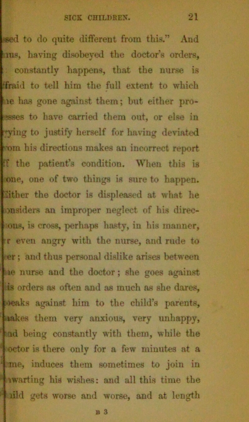 «ed to do quite different from this.” And ms, having disobeyed the doctors orders, constantly happens, that the nurse is ‘fraid to tell him the full extent to which oe has gone against them; but either pro- !?sses to have carried them out, or else in -'■ying to justify herself for Iiaving deviated '•ora his directions makes an incorrect report iff the patient’s condition. When this is one, one of two things is sure to happen. Either the doctor is displeased at what he insiders an improper neglect of his direc- ons, i3 cross, perhaps hasty, in his manner, r even angry with the nurse, and rude to >er; and thus personal dislike arises between le nurse and the doctor; she goes against is orders as often and as much as she dares, oeaks against him to the child’s parents, takes them very anxious, very unhappy, ad being constantly with them, while the octor is there only for a few minutes at a me, induces them sometimes to join in t waiting his wishes: and all this time the did gets worse and worse, and at length