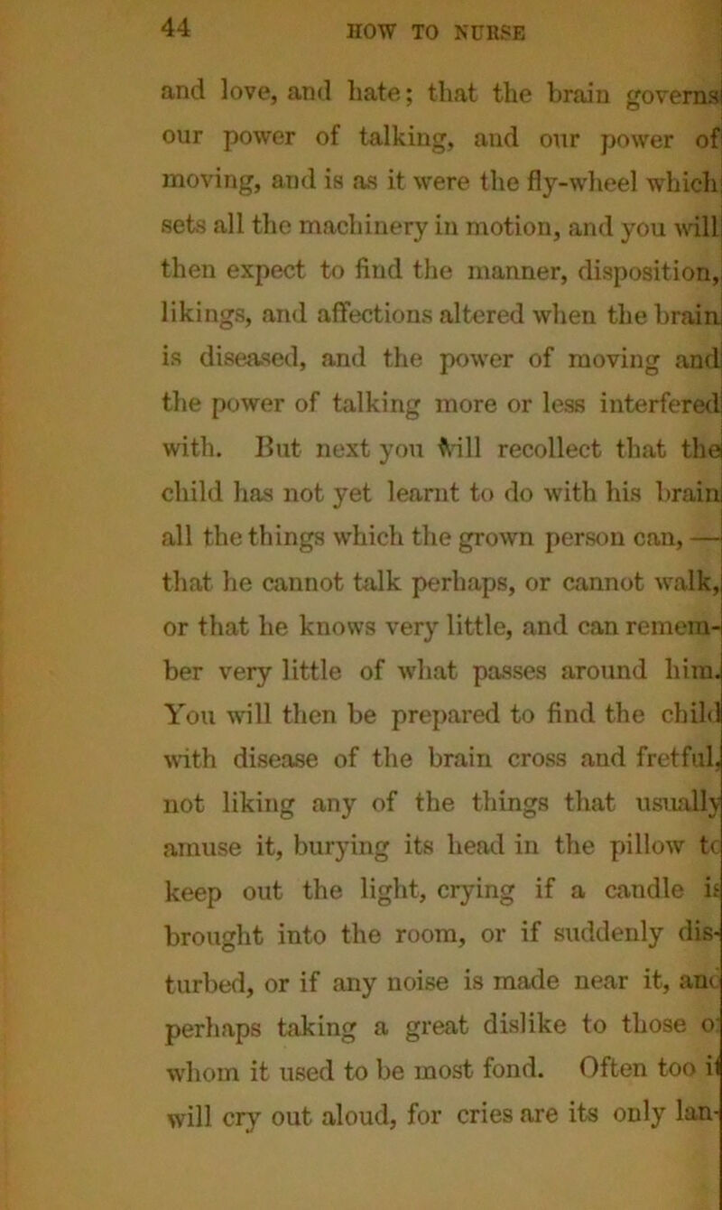 and love, and hate; that the brain governsi our power of talking, and our power of1 moving, and is as it were the fly-wheel which; sets all the machinery in motion, and you will! then expect to find the manner, disposition,, likings, and affections altered when thebrainj is diseased, and the power of moving and! the power of talking more or less interfered with. But next you frill recollect that the child lias not yet learnt to do with his brain! all the things which the grown person can, — that he cannot talk perhaps, or cannot walk, or that he knows very little, and can remem- ber very little of what passes around him. You will then be prepared to find the child with disease of the brain cross and fretful, not liking any of the things that usually amuse it, burying its head in the pillow tc keep out the light, crying if a candle it brought into the room, or if suddenly dis- turbed, or if any noise is made near it, anc perhaps taking a great dislike to those o whom it used to be most fond. Often too il will cry out aloud, for cries are its only Ian-