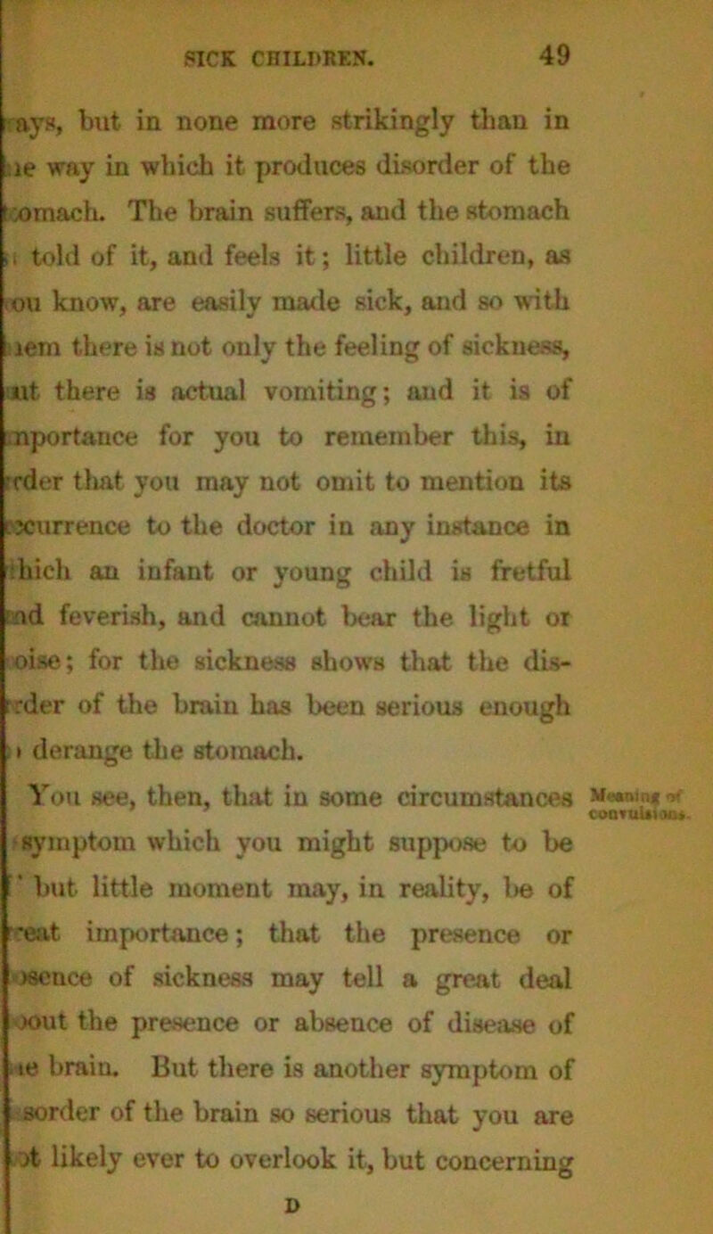 ays, but in none more strikingly than in le way in which it produces disorder of the 'omach. The brain suffers, and the stomach i, told of it, and feels it; little children, as ou know, are easily made sick, and so with lern there is not only the feeling of sickness. Ait there is actual vomiting; and it is of nportance for you to remember this, in •rder that you may not omit to mention its recurrence to the doctor in any instance in ihich an infant or young child is fretful aid feverish, and cannot bear the light or oise; for the sickness shows that the dis- order of the brain has been serious enough :• derange the stomach. You see, then, that in some circumstances coonufttoo*- symptom which you might suppose to be ’ but little moment may, in reality, l>e of '*eat importance; that the presence or >8ence of sickness may tell a great deal xmt the presence or absence of disease of ie brain. But there is another symptom of sorder of the brain so serious that you are ofc likely ever to overlook it, but concerning D