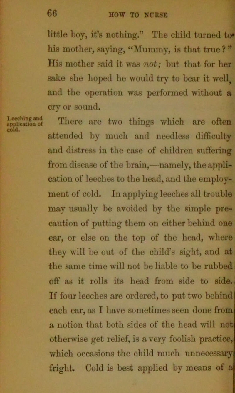 I.peching and application of cold. little boy, it’s nothing.” The child turned to* his mother, saying, “Mummy, is that true ? ” His mother said it was not; but that for her sake she hoped he would try to bear it well? and the operation was performed without a cry or sound. There are two tilings which are often attended by much and needless difficulty and distress in the case of children suffering from disease of the brain,—namely, the appli- cation of leeches to the head, and the employ- ment of cold. In applying leeches all trouble may usually be avoided by the simple pre- caution of putting them on either behind one ear, or else on the top of the head, where they will be out of the child’s sight, and at the same time will not be liable to be rubbed off as it rolls its head from side to side. If four leeches are ordered, to put two behind each ear, as I have sometimes seen done from a notion that both sides of the head will not otherwise get relief, is a very foolish practice, which occasions the child much unnecessary fright. Cold is best applied by means of a