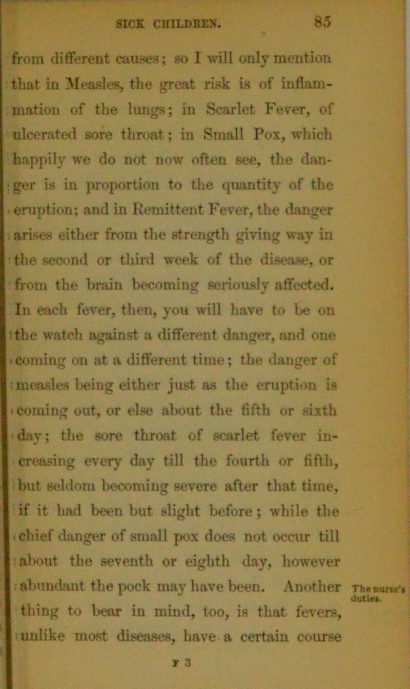 from different causes; so I will only mention that in Measles, the great risk is of inflam- mation of the lungs; in Scarlet Fever, of ulcerated sore throat; in Small Pox, which happily we do not now often see, the dan- : ger is in proportion to the quantity of the eruption; and in Remittent Fever, the danger arises either from the strength giving way in the second or third week of the disease, or from the brain becoming seriously affected. In each fever, then, you will have to be on ithe watch against a different danger, and one (Coming on at a different time; the danger of i measles being either just as the eruption is ■ coming out, or else about the fifth or sixth day; the sore throat of scarlet fever in- creasing every day till the fourth or fifth, but seldom becoming severe after that time, if it had been but slight before; while the chief danger of small pox does not occur till about the seventh or eighth day, however abundant the pock may have been. Another thing to bear in mind, too, is that fevers, unlike most diseases, have a certain course r 3