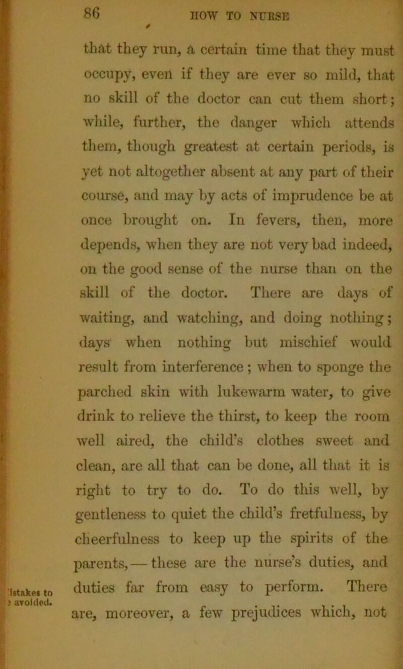 that they run, a certain time that they must occupy, even if they are ever so mild, that no skill of the doctor can cut them short; while, further, the danger which attends them, though greatest at certain periods, is yet not altogether absent at any part of their course, and may by acts of imprudence be at once brought on. In fevers, then, more depends, when they are not very bad indeed, on the good sense of the nurse than on the skill of the doctor. There are days of waiting, and watching, and doing nothing; days when nothing but mischief would result from interference; when to sponge the parched skin with lukewarm water, to give drink to relieve the thirst, to keep the room well aired, the child’s clothes sweet and clean, are all that can be done, all that it is right to try to do. To do this well, by gentleness to quiet the child’s fretfulness, by cheerfulness to keep up the spirits of the parents,— these are the nurse’s duties, and duties far from easy to perform. There are, moreover, a few prejudices which, not