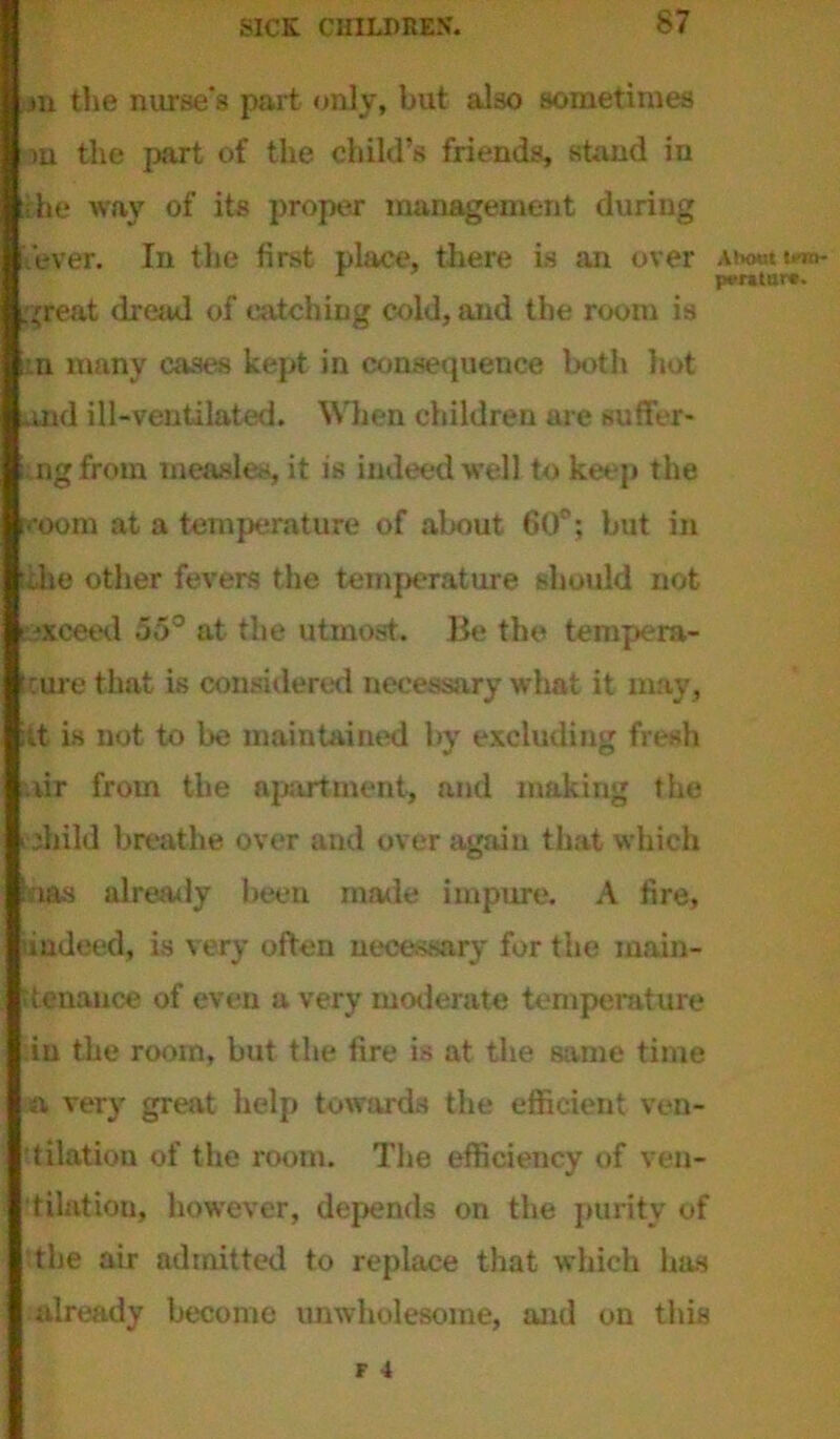 jn the nurse's part only, but also sometimes in the part of the child’s friends, stand in the way of its proper management during 'ever. In the first place, there is an over Abort no* jKTaturc. great dread of catching cold, and the room is n many cases kept in consequence both hot and ill-ventilated. When children are suffer- ngfrom measles, it is indeed well to keep the room at a temperature of about 60°; but in tike other fevers the temperature should not ■xceed 55° at the utmost. Be the tempera- ture that is considered necessary what it may, ft is not to be maintained by excluding fresh iir from the apartment, and making the diild breathe over and over again that which bas already been made impure. A fire, indeed, is very often necessary for the main- tenance of even a very moderate temperature :iu the room, but the fire is at the same time aa very great help towards the efficient ven- tilation of the room. The efficiency of ven- tilation, however, depends on the purity of the air admitted to replace that which has already become unwholesome, and on this F 4