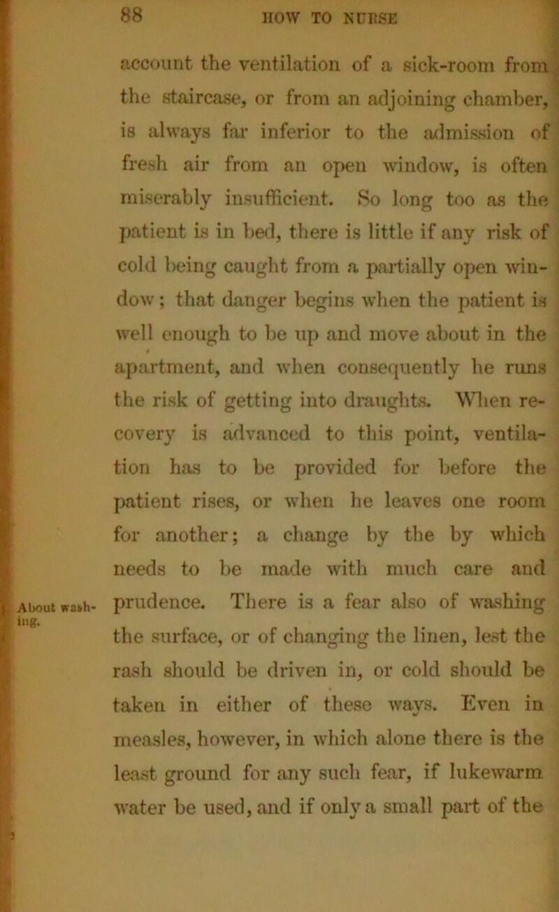 About wash- ing. account the ventilation of a sick-room from the staircase, or from an adjoining chamber, is always far inferior to the admission of fresh air from an open window, is often miserably insufficient. So long too as the patient is in bed, there is little if any risk of cold being caught from a partially open win- dow ; that danger begins when the patient is well enough to be up and move about in the apartment, and when consequently he rims the risk of getting into draughts. When re- covery is advanced to this point, ventila- tion has to be provided for before the patient rises, or when he leaves one room for another; a change by the by which needs to be made with much care and prudence. There is a fear also of washing the surface, or of changing the linen, lest the rash should be driven in, or cold should be taken in either of these ways. Even in measles, however, in which alone there is the least ground for any such fear, if lukewarm water be used, and if only a small part of the