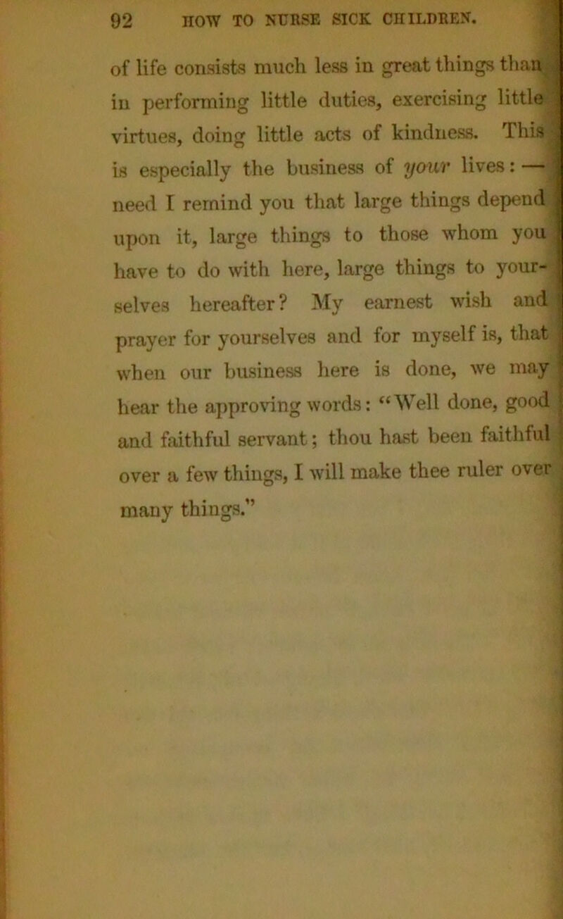 of life consists much less in great things tham | in performing little duties, exercising little i virtues, doing little acts of kindness. This 1 is especially the business of your lives: — need I remind you that large things depend I upon it, large things to those whom you j have to do with here, large things to your- ' selves hereafter? My earnest wish and! prayer for yourselves and for myself is, that when our business here is done, we may hear the approving words: “Well done, good and faithful servant; thou hast been faithful over a few things, I will make thee ruler over many things.”