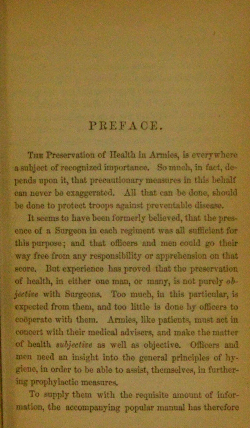 PREFACE. Tjie Preservation of Health in Armies, is everywhere a subject of recognized importance. So much, in fact, de- pends upon it, that precautionary measures in this behalf can never bo exaggerated. All that can be done, should be done to protect troops against preventable disease. It seems to have been formerly believed, that the pres- ence of a Surgeon in each regiment was all sufficient for this purpose; and that officers and men could go their way free from any responsibility or apprehension on thut score. But experience has proved that tho preservation of health, in either one man, or many, is not purely ob- jective with Surgeons. Too much, in this particular, is expected from them, and too little is done by officers to cooperate with them. Armies, like patients, must act in concert with their medical advisers, and make the matter of health subjective as well as objective. Officers and men need an insight into tho general principles of hy- giene, in order to be able to assist, themselves, in further- ing prophylactic measures. To supply them with the requisite amount of infor- mation, the accompanying popular manual has therefore