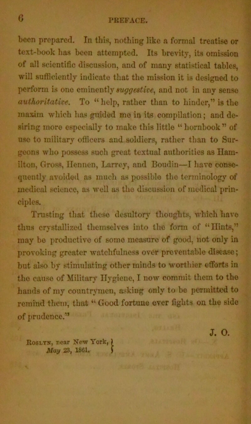 G been prepared. In this, nothing like a formal treatise or text-hook has been attempted. Its brevity, its omission of all scientific discussion, and of many statistical tables, will sufficiently indicate that the mission it is designed to perform is one eminently suggestive, and not in any sense authoritative. To “help, rather than to hinder,” is the maxim which has gnided mo in its compilation; and de- siring moro especially to make this little “hornbook” of use to military officers and soldiers, rather than to Sur- geons who possess such great textual authorities as Ham- ilton, Gross, Ifennen, Larrev, and Boudin—I have conse- quently avoided as much as possible the terminology of medical science, as well as the discussion of medical prin- ciples. Trusting that these desultory thoughts, which have thus crystallized themselves into the form of “Hints,” may bo productive of some measure of good, not only in provoking greater watchfulness over preventable disease; but also by stimulating other minds to worthier efforts in the cause of Military Hygiene, I now commit them to the hands of my countrymen, asking only to be permitted to remind them, that “ Good fortune ever fights on the side of prudence.” J. O. Roslyn, near New York, May 23, 1861. i