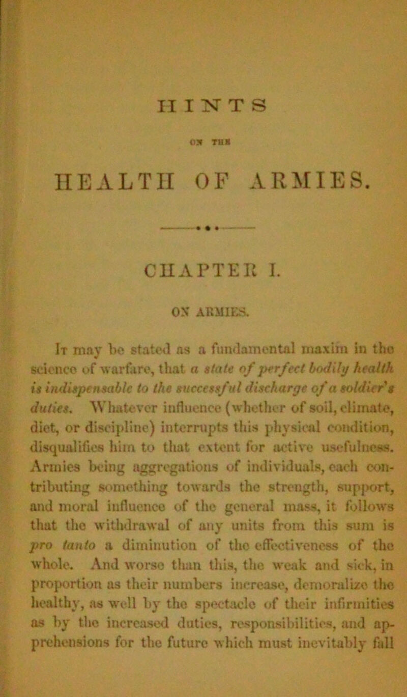 021 TUB HEALTH OF ARMIES. CHAPTER I. OS ARMIES. It may be stated as a fundamental maxim in the science of warfare, that a state of perfect bodily health is indispensable to the successful discharge of a soldier's duties. Whatever influence (whether of soil, climate, diet, or discipline) interrupts this physical condition, disqualifies him to that extent for active usefulness. Armies being aggregations of individuals, each con- tributing something towards the strength, support, and moral influence of the general mass, it follow's that the withdrawal of any units from this sum is pro (onto a diminution of the effectiveness of the whole. And worse than this, the weak and sick, in proportion as their numbers increase, demoralize the healthy, as well by the spectacle of their infirmities as by the increased duties, responsibilities, and ap- prehensions for the future which must inevitably fall