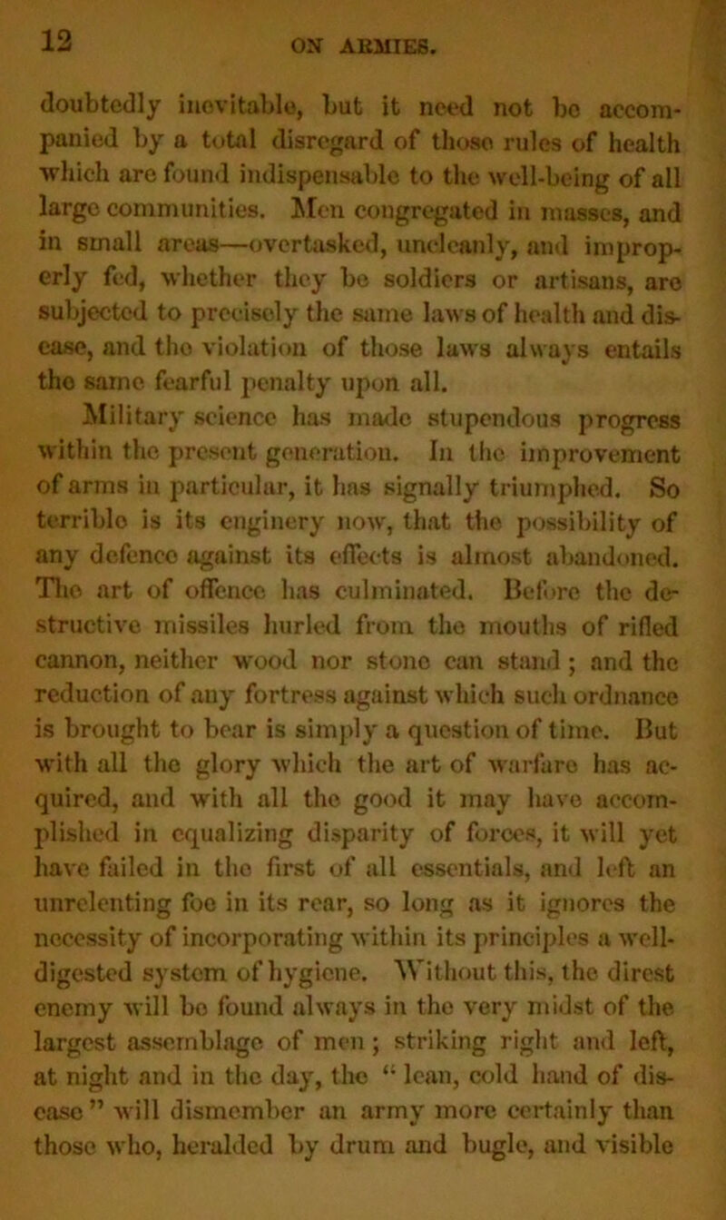 doubtedly inevitable, but it need not bo accom- panied by a total disregard of those rules of health which are found indispensable to the well-being of all large communities. Men congregated in masses, and in small areas—overtasked, uncleanly, and improp- erly fed, whether they be soldiers or artisans, are subjected to precisely the same laws of health and dis- ease, and tho violation of those laws always entails tho same fearful penalty upon all. Military science has made stupendous progress within the present generation. In the improvement of arms in particular, it has signally triumphed. So terrible is its enginery now, that the possibility of any defence against its effects is almost abandoned. Tho art of offence has culminated. Before the de- structive missiles hurled from tho mouths of rifled cannon, neither wood nor stone can stand; and the reduction of any fortress against which such ordnance is brought to bear is simply a question of time. But with all the glory which the art of warfare has ac- quired, and with all the good it may have accom- plished in equalizing disparity of forces, it will yet have failed in the first of all essentials, and left an unrelenting foe in its rear, so long as it ignores the necessity of incorporating within its principles a well- digested system of hygiene. Without this, tho direst enemy will bo found always in the very midst of the largest assemblage of men; striking right and left, at night and in the day, the “ lean, cold hand of dis- ease” will dismember an army more certainly than those who, heralded by drum and bugle, and visible