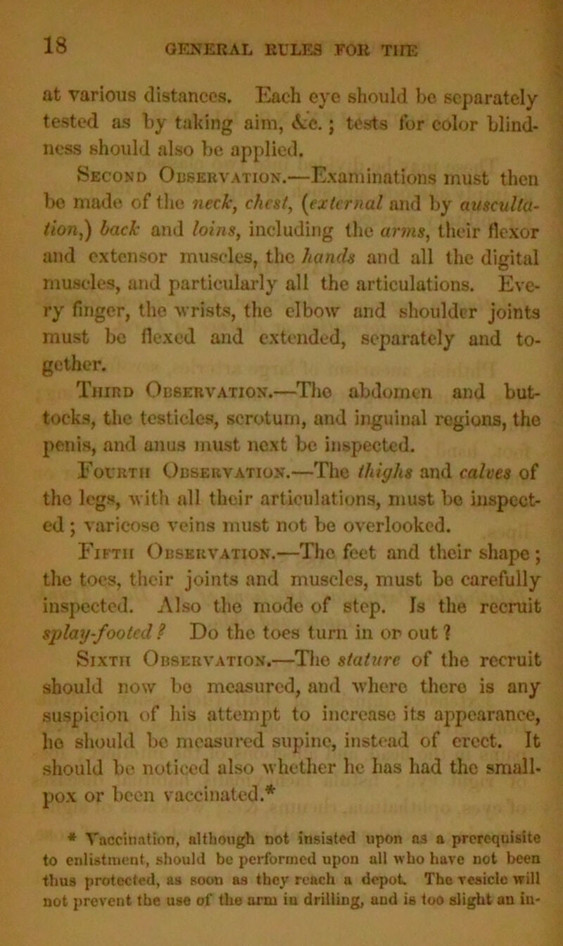 at various distances. Each eye should be separately tested as by taking aim, Ac.; tests for color blind- ness should also be applied. Second Observation.—Examinations must then be made of the neck, chest, (external and by ausculta- tion,) back and loins, including the arms, their flexor and extensor muscles, the hands and all the digital muscles, and particularly all the articulations. Eve- ry finger, the wrists, the elbow and shoulder joints must be flexed and extended, separately and to- gether. Third Observation.—The abdomen and but- tocks, the testicles, scrotum, and inguinal regions, the penis, and anus must next be inspected. Fourth Observation.—The thighs and calves of the legs, with all their articulations, must be inspect- ed ; varicose veins must not be overlooked. Fifth Observation.—The feet and their shape ; the toes, their joints and muscles, must be carefully inspected. Also the mode of step. Is the recruit splay-footed ? Do the toes turn in or out 1 Sixth Observation.—Tho stature of the recruit should now bo measured, and where there is any suspicion of his attempt to increase its appearance, lie should be measured supine, instead of erect. It should be noticed also whether he has had the small- pox or been vaccinated.* * Vaccination, although not instated upon as a prerequisite to enlistment, should bo performed upon all who have not been thus protected, as soon as they reach a depot. The vesicle will not prevent the use of the arm in drilling, and is too slight an in-