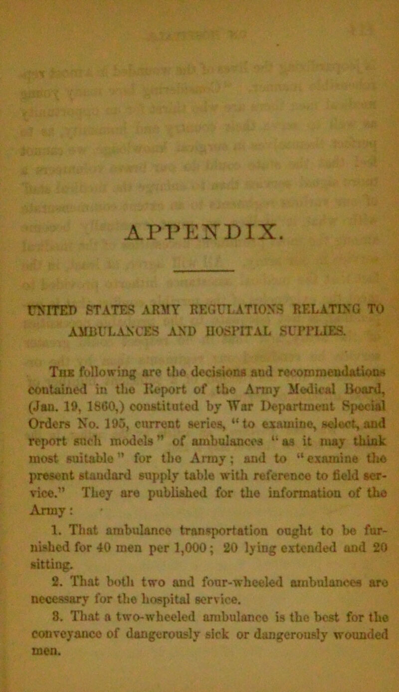 APPENDIX. UNITED STATES ARMY REGULATIONS RELATING TO AMBULANCES AND HOSPITAL SUPPLIES. The following are tlio decisions and recommendations contained in the lleport of the Army Medical Hoard, (Jan. 10, I860,) constituted by War Department Special Orders No. 195, current series, “to examine, select, and report snob models” of ambulances “a3 it may think most suitable ” for tlto Army; and to “ examine tho present standard supply table with reference to field ser- vice.” They are published for tho information of tho Army: 1. That ambulance transportation ought to be fur- nished for 40 men per 1,000 ; 20 lying extended and 20 sitting. 2. That both two and four-wheeled ambulances are necessary for the hospital service. 8. That a two-wheeled nmbulanco is the best for the conveyance of dangerously sick or dangerously wounded men.